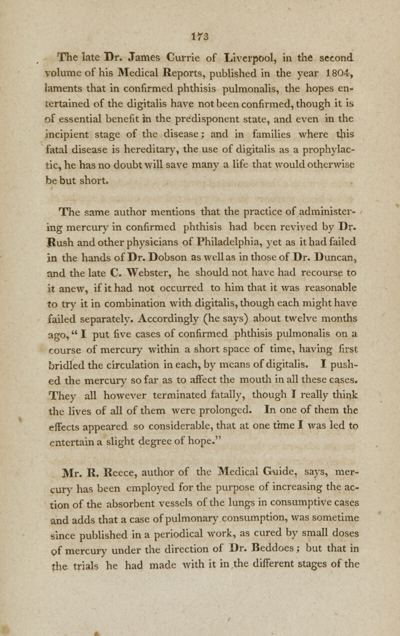 The late Dr. James Currie of Liverpool, in the second volume of his Medical Reports, published in the year 1804, laments that in confirmed phthisis pulmonalis, the hopes en- tertained of the digitalis have not been confirmed, though it is of essential benefit in the predisponent state, and even in the incipient stage of the disease; and in families where this fatal disease is hereditary, the use of digitalis as a prophylac- tic, he has no doubt will save many a life that would otherwise be but short. The same author mentions that the practice of administer- ing mercury in confirmed phthisis had been revived by Dr. Hush and other physicians of Philadelphia, yet as it had failed in the hands of Dr. Dobson as well as in those of Dr. Duncan, and the late C. Webster, he should not have had recourse to it anew, if it had not occurred to him that it was reasonable to try it in combination with digitalis, though each might have failed separately. Accordingly (he says) about twelve months ago, I put five cases of confirmed phthisis pulmonalis on a course of mercury within a short space of time, having first bridled the circulation in each, by means of digitalis. I push- ed the mercury so far as to affect the mouth in all these cases. They all however terminated fatally, though I really think the lives of all of them were prolonged. In one of them the effects appeared so considerable, that at one time I was led to entertain a slight degree of hope. Mr. R. Reece, author of the Medical Guide, says, mer- cury has been employed for the purpose of increasing the ac- tion of the absorbent vessels of the lungs in consumptive cases and adds that a case of pulmonary consumption, was sometime since published in a periodical work, as cured by small doses c»f mercury under the direction of Dr. Beddoes; but that in {he. trials he had made with it in the different stages of the