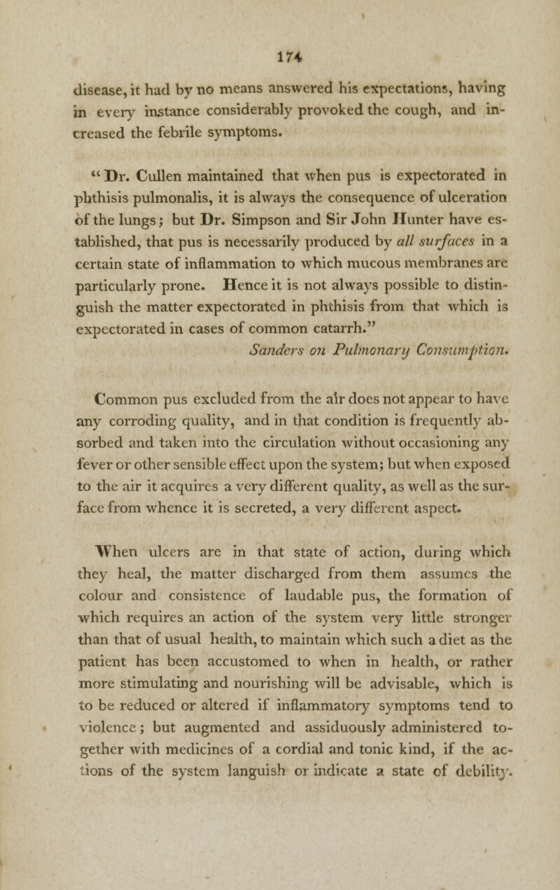 17* disease, it had by no means answered his expectations, having in every instance considerably provoked the cough, and in- creased the febrile symptoms.  Dr. Cullen maintained that when pus is expectorated in phthisis pulmonalis, it is always the consequence of ulceration of the lungs; but Dr. Simpson and Sir John Hunter have es- tablished, that pus is necessarily produced by all surfaces in a certain state of inflammation to which mucous membranes are particularly prone. Hence it is not always possible to distin- guish the matter expectorated in phthisis from that which is expectorated in cases of common catarrh. Sanders on Pulmonary Consumption. Common pus excluded from the air does not appear to have any corroding quality, and in that condition is frequently ab- sorbed and taken into the circulation without occasioning any fever or other sensible effect upon the system; but when exposed to the air it acquires a very different quality, as well as the sur- face from whence it is secreted, a very different aspect. When ulcers are in that state of action, during which they heal, the matter discharged from them assumes the colour and consistence of laudable pus, the formation of which requires an action of the system very little strongev than that of usual health, to maintain which such a diet as the patient has been accustomed to when in health, or rather more stimulating and nourishing will be advisable, which is to be reduced or altered if inflammatory symptoms tend to violence; but augmented and assiduously administered to- gether with medicines of a cordial and tonic kind, if the ac- tions of the system languish or indicate a state of debility.