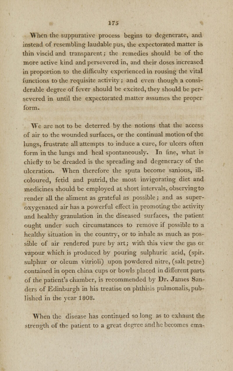 When the suppurative process begins to degenerate, and instead of resembling laudable pus, the expectorated matter is thin viscid and transparent; the remedies should be of the more active kind and persevered in, and their doses increased in proportion to the difficulty experienced in rousing the vital functions to the requisite activity ; and even though a consi- derable degree of fever should be excited, they should be per- severed in until the expectorated matter assumes the proper form. We are not to be deterred by the notions that the access of air to the wounded surfaces, or the continual motion of the lungs, frustrate all attempts to induce a cure, for ulcers often form in the lungs and heal spontaneously. In fine, what is chiefly to be dreaded is the spreading and degeneracy of the ulceration. When therefore the sputa become sanious, ill- coloured, fetid and putrid, the most invigorating diet and medicines should be employed at short intervals, observing to render all the aliment as grateful as possible; and as super- oxygenated air has a powerful effect in promoting the activity and healthy granulation in the diseased surfaces, the patient ought under such circumstances to remove if possible to a healthy situation in the countiy, or to inhale as much as pos- sible of air rendered pure by art; with this view the gas or vapour which is produced by pouring sulphuric acid, (spir. sulphur or oleum vitrioli) upon powdered nitre, (salt petre) contained in open china cups or bowls placed in different parts of the patient's chamber, is recommended by Dr. James San- ders of Edinburgh in his treatise on phthisis pulmonalis, pub- lished in the year 1808. When the disease has continued so long as to exhaust the strength of the patient to a great degree and he becomes etna-