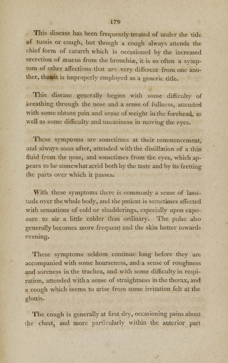 17V This disease has been frequently treated of under the title of tussis or cough, but though a cough always attends the chief form of catarrh which is occasioned by the increased secretion of mucus from the bronchiae, it is so often a symp- tom of other affections that are very different from one ano- ther, thafrit is improperly employed as a generic title. This disease generally begins with some difficulty of breathing through the nose and a sense of fullness, attended with some obtuse pain and sense of weight in the forehead, as well as some difficulty and uneasiness in moving the eyes. These symptoms are sometimes at their commencement, and always soon after, attended with the distillation of a thin fluid from the nose, and sometimes from the eyes, which ap- pears to be somewhat acrid both by the taste and by its fretting the parts over which it passes. With these symptoms there is commonly a sense of lassi- tude over the whole body, and the patient is sometimes affected with sensations of cold or shudderings, especially upon expo- sure to air a little colder than ordinary. The pulse also generally becomes more frequent and the skin hotter towards evening. These symptoms seldom continue long before they arc accompanied with some hoarseness, and a sense of roughness and soreness in the trachea, and with some difficulty in respi- ration, attended with a sense of straightness in the thorax, and a cough which seems to arise from some irritation felt at the glottis. The cough is generally at first dry, occasioning pains about the chest, and more particularly within the anterior part