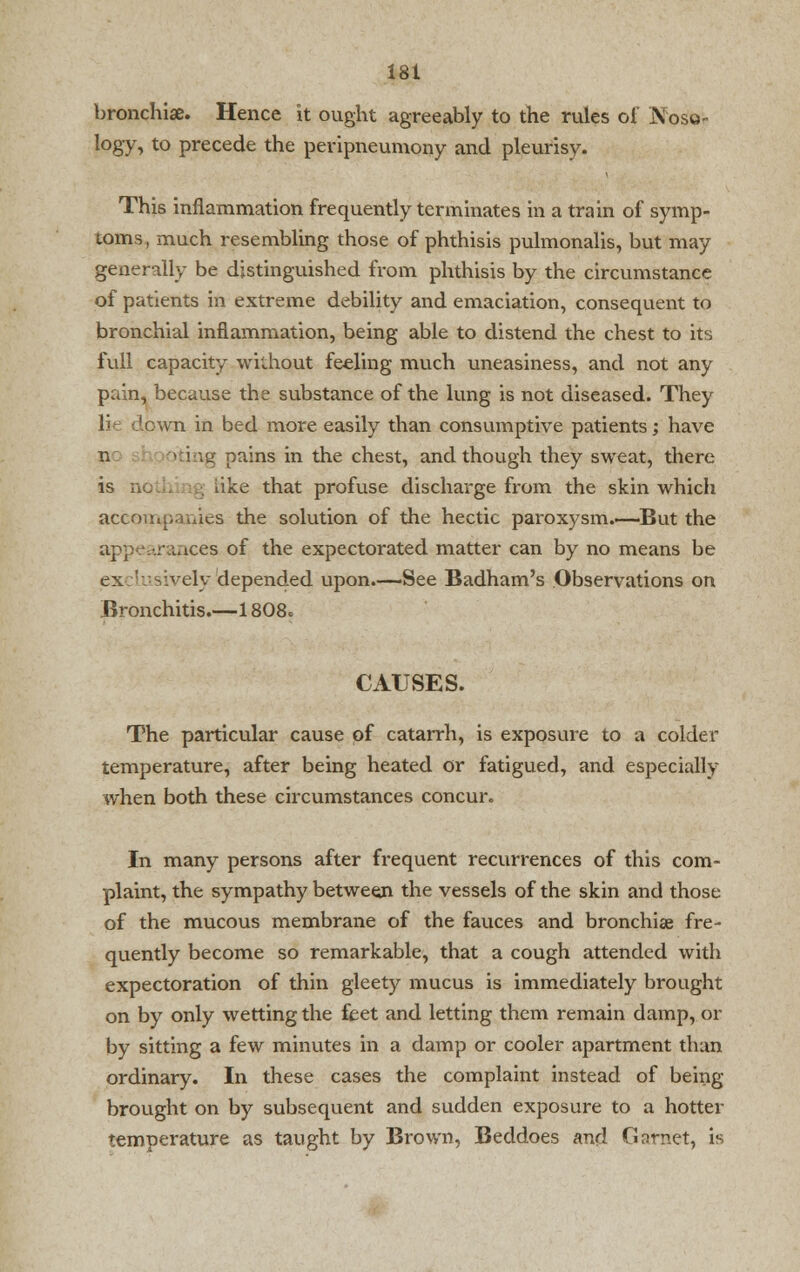 bronchia. Hence it ought agreeably to the rules of N< logy, to precede the peripneumony and pleurisy. This inflammation frequently terminates in a train of symp- toms, much resembling those of phthisis pulmonalis, but may generally be distinguished from phthisis by the circumstance of patients in extreme debility and emaciation, consequent to bronchial inflammation, being able to distend the chest to its full capacity without feeling much uneasiness, and not any pain, because the substance of the lung is not diseased. They H down in bed more easily than consumptive patients; have n ig pains in the chest, and though they sweat, there is no . . iike that profuse discharge from the skin which accompanies the solution of the hectic paroxysm.—But the appearances of the expectorated matter can by no means be exclusively'depended upon.—See Badham's Observations on Bronchitis.—1808. CAUSES. The particular cause of catarrh, is exposure to a colder temperature, after being heated or fatigued, and especially when both these circumstances concur. In many persons after frequent recurrences of this com- plaint, the sympathy between the vessels of the skin and those of the mucous membrane of the fauces and bronchia? fre- quently become so remarkable, that a cough attended with expectoration of thin gleety mucus is immediately brought on by only wetting the feet and letting them remain damp, or by sitting a few minutes in a damp or cooler apartment than ordinary. In these cases the complaint instead of being- brought on by subsequent and sudden exposure to a hotter temperature as taught by Brown, Beddoes and Garnet, is