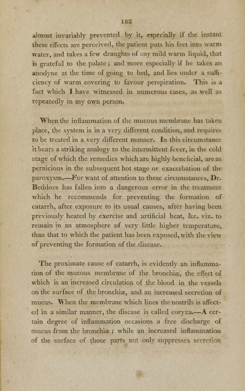 almost invariably prevented by it, especially if the instant these effects are perceived, the patient puts his feet into warm water, and takes a few draughts of any mild warm liquid, that is grateful to the palate; and more especially if he takes an anodyne at the time of going to bed, and lies under a suffi- ciency of warm covering to favour perspiration. This i.-. a fact which I have witnessed in numerous cases, as well as repeatedly in my own person. When the inflammation of the mucous membrane has taken place, the system is in a very different condition, and requires to be treated in a very different manner. In this circumstance it bears a striking analogy to the intermittent fever, in the cold stage of which the remedies which are highly beneficial, areas pernicious in the subsequent hot stage or exacerbation of the paroxysm.—For want of attention to these circumstances, Dr. Beddoes has fallen into a dangerous error in the treatment which he recommends for preventing the formation of catarrh, after exposure to its usual causes, after having been previously heated by exercise and artificial heat, &c. viz. to remain in an atmosphere of very little higher temperature, than that to which the patient has been exposed, with the view of preventing the formation of the disease. The proximate cause of catarrh, is evidently an inflamma- tion of the mucous membrane of the bronchia, the effect of which is an increased circulation of the blood in the vessels on the surface of the bronchise, and an increased secretion of mucus. When the membrane which lines the nostrils is affect- ed in a similar manner, the disease is called coryza.—A cer- tain degree of inflammation occasions a free discharge of mucus from the bronchiae ; while an increased inflammation of the surface of those parts not only suppresses secret; on