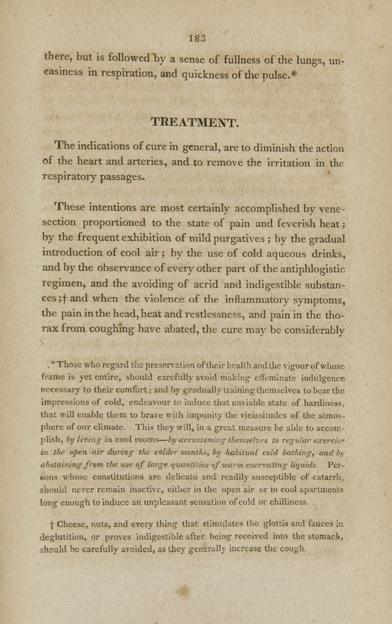 there, but is followed by a sense of fullness of the lungs, un- easiness in respiration, and quickness of the pulse.* TREATMENT. The indications of cure in general, are to diminish the action of the heart and arteries, and to remove the irritation in the respiratory passages. These intentions are most certainly accomplished by vene- section proportioned to the state of pain and feverish heat; by the frequent exhibition of mild purgatives ; by the gradual introduction of cool air; by the use of cold aqueous drinks, and by the observance of every other part of the antiphlogistic regimen, and the avoiding of acrid and indigestible substan- ces ;j and when the violence of the inflammatory symptoms, the pain in the head, heat and restlessness, and pain in the tho- rax from coughing have abated, the cure may be considerably . * Those who regard the preservation of their health and the vigour of whose frame is yet entire, should carefully avoid making effeminate indulgence necessary to their comfort; and by gradually training themselves to bear the. impressions of cold, endeavour to induce that enviable state of hardiness, that will enable them to brave with impunity the vicissitudes of the atmos- phere of our climate. This they will, in a great measure be able to accom- plish, by living in cool rooms—by accustoming themselves to regular exercis in the open air during the colder months, by habitual cold bathing, and bi abstaining from the use of large quantities of warm enervating liquids. Per- sons whose constitutions are delicate and readily susceptible of catarrh, should never remain inactive, either in the open air or in cool apartments long enough to induce an unpleasant sensation of cold or chilliness. f Cheese, nuts, and every thing that stimulates the glottis and fauces in deglutition, or proves indigestible after being received into the stomach, should be carefully avoided, as they generally increase the cough.