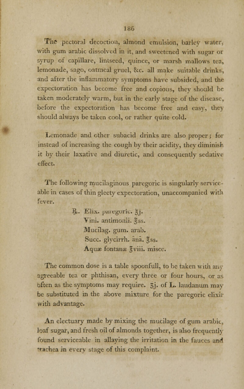 The pectoral decoction, almond emulsion, bailor W with gum arabic dissolved in it, and sweetened with sugar or syrup of capillare, lintseed, quince, or marsh mallows ten, lemonade, sago, oatmeal gruel, he. all make suitable drinks, and after the inflammatory symptoms have subsided, and the expectoration has become free and copious, they should be taken moderately warm, but in the early stage of the disease, before the expectoration has become free and easy, the) should always be taken cool, or rather quite cold. Lemonade and other subacid drinks are also proper; for instead of increasing the cough by their acidity, they diminish it by their laxative and diuretic, and consequently sedative- effect. The following mucilaginous paregoric is singularly sen ic< able in cases of thin gleety expectoration, unaccompanied with fever. IJ>. Elix. paregoric. §j. Vini. antimonii. §ss. Mucflag. gum. arab. Succ. glycirrh. ana. §ss. Aqua? fontanae fviii. miscc. The common dose is a table spoonfull, to be taken with any agreeable tea or phthisan, every three or four hours, or as bften as the symptoms may require. 3j. of L. laudanum may- be substituted in the above mixture for the paregoric elixir with advantage. An electuary made by mixing the mucilage of gum arabic. loaf sugar, and fresh oil of almonds together, is also frequently found serviceable in allaying the irritation in the fauces and *rachea in every stage of this complaint.
