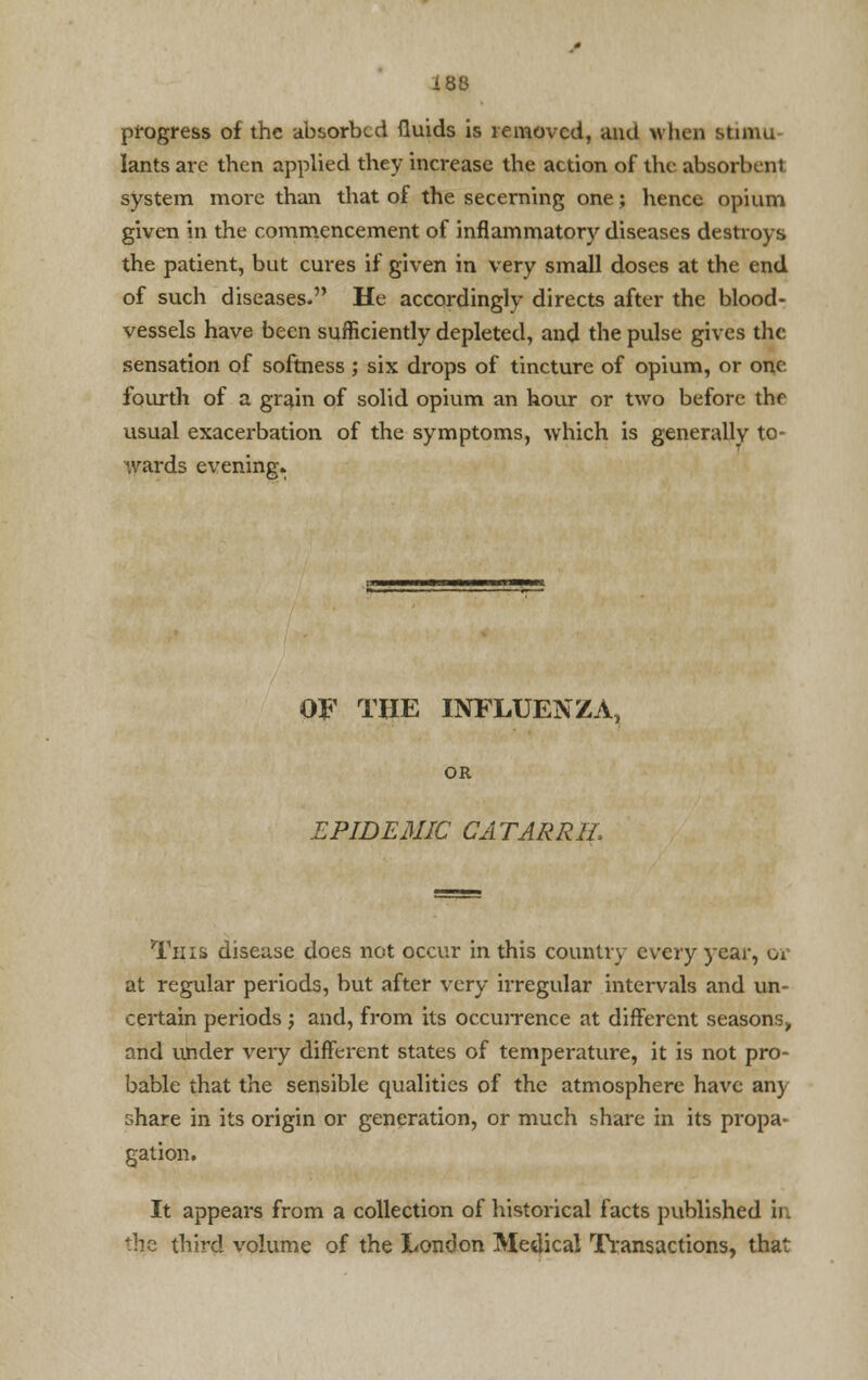 progress of the absorbed fluids is removed, and when stimu lants arc then applied they increase the action of the absorbent system more than that of the secerning one; hence opium given in the commencement of inflammatory diseases destroys the patient, but cures if given in very small doses at the end of such diseases. He accordingly directs after the blood- vessels have been sufficiently depleted, and the pulse gives the sensation of softness ; six drops of tincture of opium, or one fourth of a grain of solid opium an hour or two before the usual exacerbation of the symptoms, which is generally to- wards evening. OF THE INFLUENZA, OR EPIDEMIC CATARRH, This disease does not occur in this country every year, or at regular periods, but after very irregular intervals and un- certain periods ; and, from its occurrence at different seasons, and under very different states of temperature, it is not pro- bable that the sensible qualities of the atmosphere have an) share in its origin or generation, or much share in its propa- gation. It appears from a collection of historical facts published in the third volume of the London Medical Transactions, that