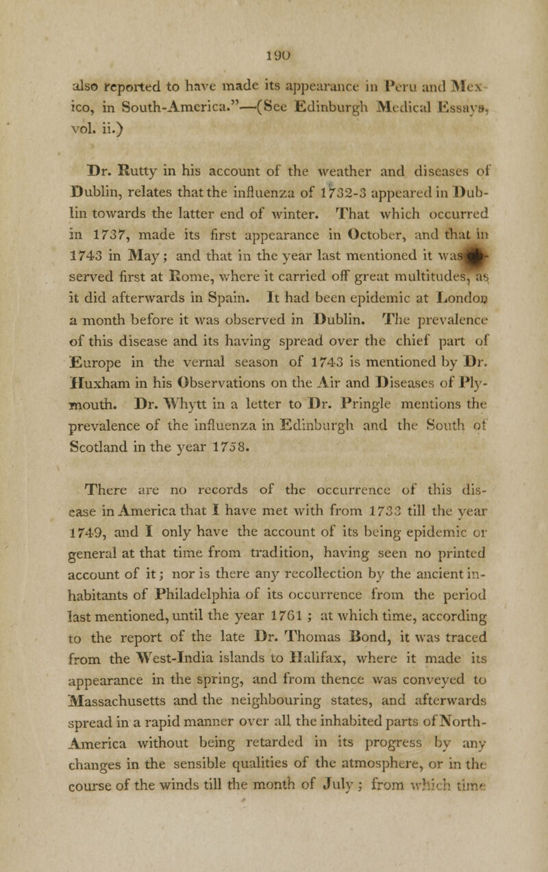 also reported to have made its appearance in Peru and Mes ico, in South-America.—(Sec Edinburgh Medical Essays, vol. ii.) Dr. Rutty in his account of the weather and diseases of Dublin, relates that the influenza of 1732-3 appeared in Dub- lin towards the latter end of winter. That which occurred in 1737, made its first appearance in October, and that In 1743 in May; and that in the year last mentioned it waaflfc> served first at Rome, where it carried off great multitudes, ;r it did afterwards in Spain. It had been epidemic at London a month before it was observed in Dublin. The prevalence of this disease and its having spread over the chief part of Europe in the vernal season of 1743 is mentioned by Dr. Iluxham in his Observations on the Air and Diseases of Ply- mouth. Dr. Whytt in a letter to Dr. Pringle mentions the prevalence of the influenza in Edinburgh and the South ot Scotland in the year 1758. There are no records of the occurrence of this dis- ease in America that I have met with from 1733 till the year 1749, and I only have the account of its being epidemic or general at that time from tradition, having seen no printed account of it; nor is there any recollection by the ancient in- habitants of Philadelphia of its occurrence from the period last mentioned, until the year 17G1 ; at which time, according to the report of the late Dr. Thomas Bond, it was traced from the West-India islands to Halifax, where it made its appearance in the spring, and from thence was conveyed to Massachusetts and the neighbouring states, and afterwards spread in a rapid manner over all the inhabited parts of North- America without being retarded in its progress by any changes in the sensible qualities of the atmosphere, or in the course of the winds till the month of July ; from which time