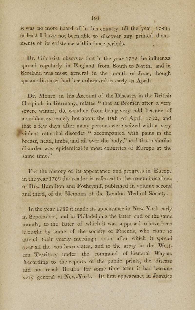 jt was no more heard of in this country till the year 1789 3 at least I have not been able to discover any printed docu- ments of its existence within those periods. Dr. Gilchrist observes that in the year 1762 the influenza spread regularly in England from South to North, and in Scotland was most general in the month of June, though spasmodic cases had been observed as early as April. Dr. Monro in his Account of the Diseases in the British Hospitals in Germany, relates  that at Bremen after a very severe winter, the weather from being very cold became of a sudden extremely hot about the 10th of April 1762, and that a few days after many persons were seized with a very J^violent catarrhal disorder  accompanied with pains in the breast, head, limbs, and all over the body, and that a similar disorder was epidemical in most countries of Europe at the same time. For the history of its appearance and progress in Europe in the year 1782 the reader is referred to the communications of Drs. Hamilton and Fothergill, published in volume second and third, of the Memoirs of the London Medical Society. In the year 1789 it made its appearance in New-York early in September, and in Philadelphia the latter end of the same, month; to the latter of which it was supposed to have been brought by some of the society of Friends, who came to attend their yearly meeting; soon after which it spread over all the southern states, and to the army in the West- ern Territory under the command of General Wayne. According to the reports of the public prints, the disease did not reach Boston for some time after it had become very general at New-York. Its first appearance in Jamaica