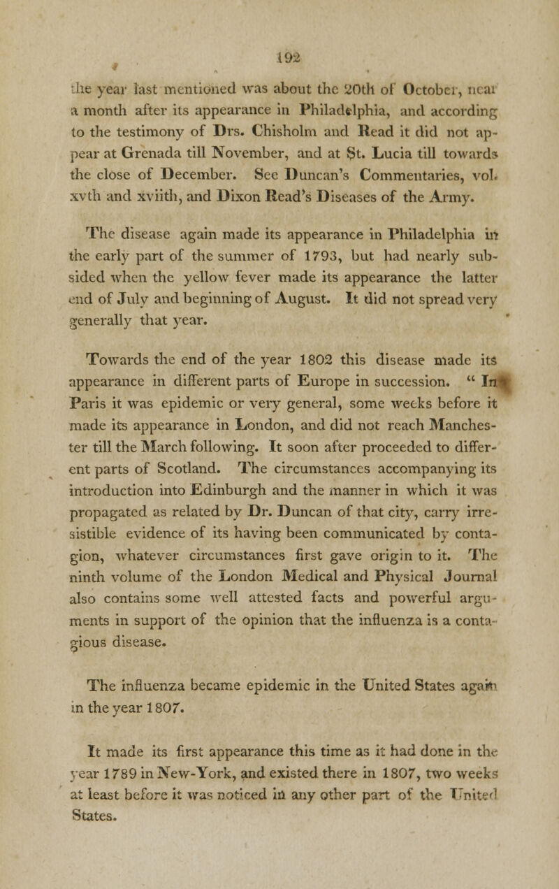he year last mentioned was about the 20th of Octobci, new a montli after its appearance in Philadelphia, and according to the testimony of Drs. Chisholm and Read it did not ap- pear at Grenada till November, and at St. Lucia till towards the close of December. See Duncan's Commentaries, vol. xvth and xviith, and Dixon Read's Diseases of the Army. The disease again made its appearance in Philadelphia in the early part of the summer of 1793, but had nearly sub- sided when the yellow fever made its appearance the latter end of July and beginning of August. It did not spread very generally that year. Towards the end of the year 1802 this disease made its appearance in different parts of Europe in succession.  Inft Paris it was epidemic or very general, some weeks before it made its appearance in London, and did not reach Manches- ter till the March following. It soon after proceeded to differ- ent parts of Scotland. The circumstances accompanying its introduction into Edinburgh and the manner in which it was propagated as related by Dr. Duncan of that city, carry irre- sistible evidence of its having been communicated by conta- gion, whatever circumstances first gave origin to it. The ninth volume of the London Medical and Physical Journal also contains some well attested facts and powerful argu- ments in support of the opinion that the influenza is a cont:> gious disease. The influenza became epidemic in the United States agart^ in the year 1807. It made its first appearance this time as it had done in the year 1789 in New-York, and existed there in 1807, two weeks at least before it was noticed in any other part of the Tlmterl States.