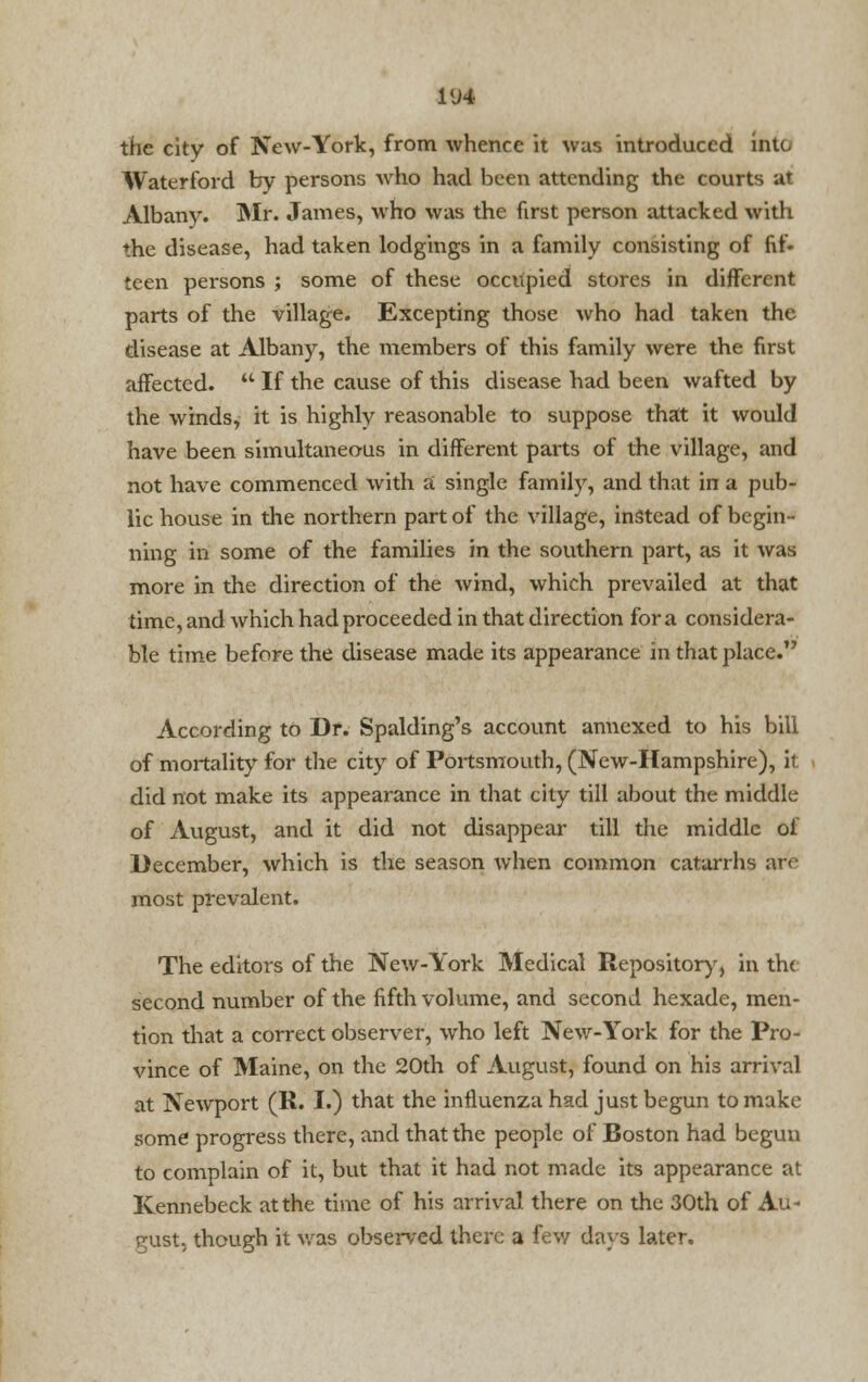 1U4 the city of New-York, from whence it was introduced into Waterford by persons who had been attending the courts at Albany. Mr. James, who was the first person attacked with the disease, had taken lodgings in a family consisting of fif- teen persons ; some of these occupied stores in different parts of the village. Excepting those who had taken the disease at Albany, the members of this family were the first affected.  If the cause of this disease had been wafted by the winds, it is highly reasonable to suppose that it would have been simultaneous in different parts of the village, and not have commenced with a single family, and that in a pub- lic house in the northern part of the village, instead of begin- ning in some of the families in the southern part, as it was more in the direction of the wind, which prevailed at that time, and which had proceeded in that direction for a considera- ble time before the disease made its appearance in that place. According to Dr. Spalding's account annexed to his bill of mortality for the city of Portsmouth, (New-Hampshire), it did not make its appearance in that city till about the middle of August, and it did not disappear till the middle of December, which is the season when common catarrhs are most prevalent. The editors of the New-York Medical Repository, in th< second number of the fifth volume, and second hexade, men- tion that a correct observer, who left New-York for the Pro- vince of Maine, on the 20th of August, found on his arrival at Newport (R. I.) that the influenza had just begun to make some progress there, and that the people of Boston had begun to complain of it, but that it had not made its appearance at Kennebeck at the time of his arrival there on the 30th of Au- gust, though it was observed there a few days later.