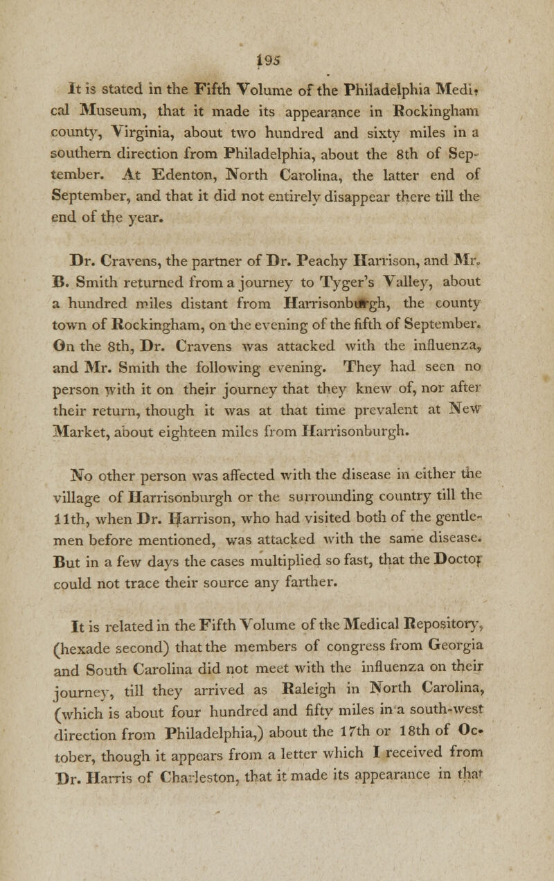 It is stated in the Fifth Volume of the Philadelphia Medi? cal Museum, that it made its appearance in Rockingham county, \ irginia, about two hundred and sixty miles in a southern direction from Philadelphia, about the 8th of Sep- tember. At Edenton, North Carolina, the latter end of September, and that it did not entirely disappear there till the end of the year. Dr. Cravens, the partner of Dr. Peachy Harrison, and Mr. B. Smith returned from a journey to Tyger's Valley, about a hundred miles distant from Harrisonburgh, the county town of Rockingham, on the evening of the fifth of September. On the 8th, Dr. Cravens was attacked with the influenza, and Mr. Smith the following evening. They had seen no person with it on their journey that they knew of, nor after their return, though it was at that time prevalent at New Market, about eighteen miles from Harrisonburgh. No other person was affected with the disease in either the village of Harrisonburgh or the surrounding country till the 11th, when Dr. Harrison, who had visited both of the gentle- men before mentioned, was attacked with the same disease. But in a few days the cases multiplied so fast, that the Doctof could not trace their source any farther. It is related in the Fifth Volume of the Medical Repository, (hexade second) that the members of congress from Georgia and South Carolina did not meet with the influenza on their journey, till they arrived as Raleigh in North Carolina, (which is about four hundred and fifty miles in a south-west direction from Philadelphia,) about the 17th or 18th of Oc tober, though it appears from a letter which I received from Dr. Harris of Charleston, that it made its appearance in that