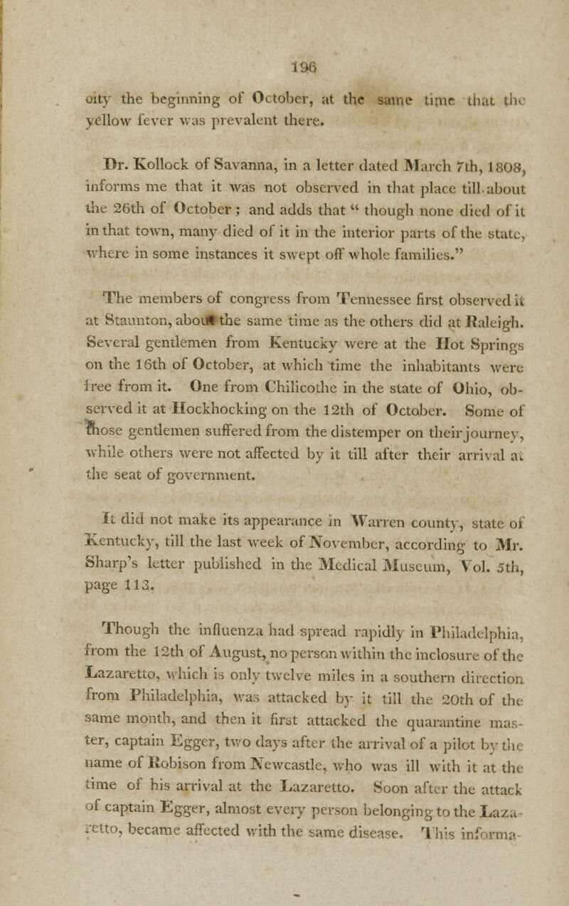 oity the beginning of October, at the same time lhat the yellow lever was prevalent there. Dr. Kollock of Savanna, in a letter dated March rth, 1808, informs me that it Avas not observed in that place till.about the 26th of October; and adds that  though none died of it in that town, many died of it in the interior parts of the Btate, where in some instances it swept off' whole families. The members of congress from Tennessee first observed it at Staunton, about the same time as the others did at Raleigh. Several gentlemen from Kentucky were at the Hot Springs on the 16th of October, at which time the inhabitants were free from it. One from Chilicothe in the state of Ohio, ob- served it at Hockhocking on the 12th of October. Some of fhose gentlemen suffered from the distemper on their journey, while others were not affected by it till after their arrival a. the seat of government. It did not make its appearance in Warren county, state of Kentucky, till the last week of November, according to Mr. Sharp's letter published in the Medical Museum, Vol. 5th, page 113. Though the influenza had spread rapidly in Philadelphia, from the 12th of August, no person within the inclosure of the Lazaretto, which is only twelve miles in a southern direction from Philadelphia, was attacked by it till the 20th of tin same month, and then it firot attacked the quarantine u. ter, captain Egger, two days after the arrival of a pilot by th< name of llobison from Newcastle, who was ill with it at tin time of his arrival at the Lazaretto. Soon after the attack of captain Egger, almost every person belonging to the Lazu to, became affected with the same disease. This inform:.