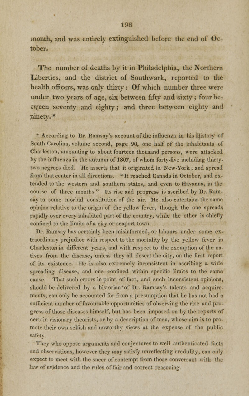 month, and was entirely extinguished before the end of Oc- tober. The number of deaths by it in Philadelphia, the Northern Liberties, and the district of Southwark, reported to the health officers, was only thirty: Of which number three were under two years of age, six between fifty and sixty; four 1m tween seventy and eighty; and three between eighty and ninety.* * According to Dr. Ramsay's account of the influenza in his History of South Carolina, volume second, page 90, one half of the inhabitants of Charleston, amounting to about fourteen thousand persons, were attacked by the influenza in the autumn of 1807, of whom forty-five including thirty- two negroes died. He asserts that it originated in New-York ; and spread from that center in all directions. It reached Canada in October, and ex- tended to the western and southern states, and even to Havanna, in the course of three months. Its rise and progress is ascribed by Dr. Ram- say to some morbid constitution of the air. He also entertains the same opinion relative to the origin of the yellow fever, though the one spreads rapidly over every inhabited part of the country, while the other is chiefly confined to the limits of a city or seaport town. Dr. Ramsay has certainly been misinformed, or labours under some ex- traordinary prejudice with respect to the mortality by the yellow fever in Charleston in different years, and with respect to the exemption of the na- tives from the disease^ unless they all desert the city, on the first report of its existence. He is also extremely inconsistent in ascribing a wide spreading disease, and one confined within specific limits to the same cause. That such errors in point of fact, and such inconsistent opinions, should be delivered by a historian*of Dr. Ramsay's talents and acquire- ments, can only be accounted for from a presumption that he has not had a sufficient number of favourable opportunities of observing the rise and pro- gress of those diseases himself, but has been imposed on by the reports of certain visionary theorists, or by a description of men, whose aim is to pro- mote their own selfish and unworthy views at the expense of the public safety. They who oppose arguments and conjectures to well authenticated facts and observations, however they may satisfy unreflecting credulity, can only expect to meet with the sneer of contempt from those conversant with the law of evidence and the rules of fair and correct reasoning.
