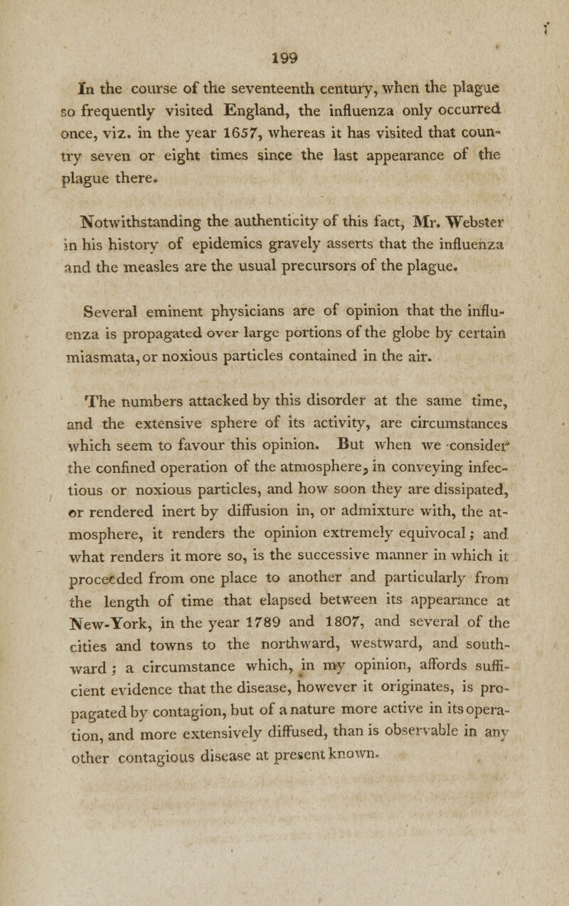 In the course of the seventeenth century, when the plague so frequently visited England, the influenza only occurred once, viz. in the year 1657, whereas it has visited that coun- try seven or eight times since the last appearance of the plague there. Notwithstanding the authenticity of this fact, Mr. Webster in his history of epidemics gravely asserts that the influenza and the measles are the usual precursors of the plague. Several eminent physicians are of opinion that the influ- enza is propagated over large portions of the globe by certain miasmata, or noxious particles contained in the air. The numbers attacked by this disorder at the same time, and the extensive sphere of its activity, are circumstances which seem to favour this opinion. But when we •consider* the confined operation of the atmosphere, in conveying infec- tious or noxious particles, and how soon they are dissipated, ©r rendered inert by diffusion in, or admixture with, the at- mosphere, it renders the opinion extremely equivocal; and what renders it more so, is the successive manner in which it proceeded from one place to another and particularly from the length of time that elapsed between its appearance at New-York, in the year 1789 and 1807, and several of the cities and towns to the northward, westward, and south- ward ; a circumstance which, m my opinion, affords suffi- cient evidence that the disease, however it originates, is pro- pagated by contagion, but of a nature more active in its opera- tion, and more extensively diffused, than is observable in an- other contagious disease at present known.