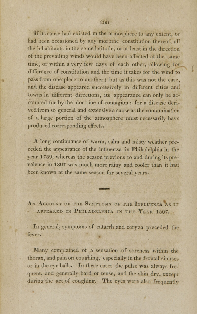 -2(jf) If its cause had existed in the atmosphere to any extent, 01 had been occasioned by any morbific constitution thereof, all the inhabitants in the same latitude, or at least in the direction of the prevailing winds would have been affected at the same time, or within a very few days of each other, allowing for difference of constitution and the time it takes for the wind to pass from one place to another,4 but as this was not the case, and the disease appeared successively in different cities and towns in different directions, its appearance can only be ac- counted for by the doctrine of contagion : for a disease deri- ved from so general and extensive a cause as the contamination of a large portion of the atmosphere must necessarily ha\ c produced corresponding effects. A long continuance of warm, calm and misty weather pre- ceded the appearance of the influenza in Philadelphia in the year 1789, whereas the season previous to and during its pre- valence in 1807 was much more rainy and cooler than it had been known at the same season for several years. An Account of the Symptoms of the Influenza as it APPEARED IN PHILADELPHIA IN THE YeAR 1807. In general, symptoms of catarrh and coryza preceded the fever. Many complained of a sensation of soreness within the thorax, and pain on coughing, especially in the frontal sinuses or in the eye balls. In these cases the pulse was always fre- quent, and generally hard or tense, and the skin dry, except during the act of coughing. The eyes were also frequentlv