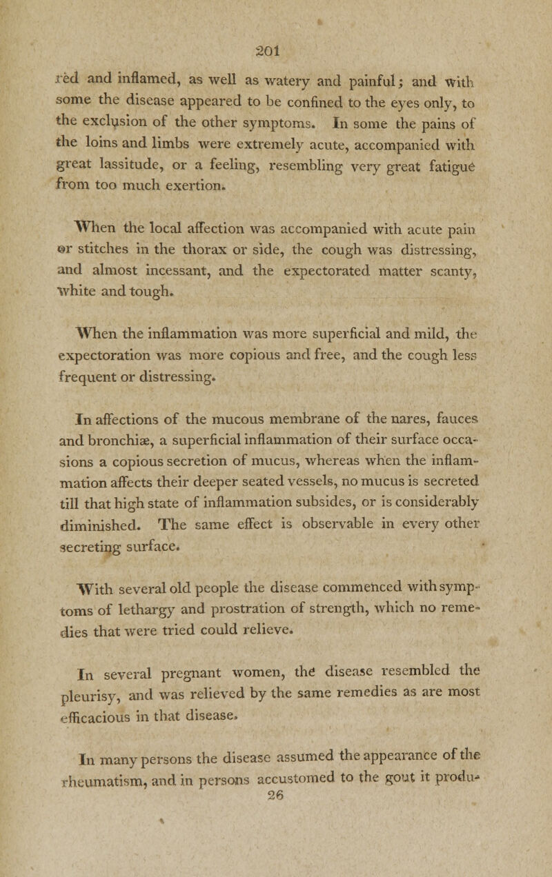 red and inflamed, as well as watery and painful; and with some the disease appeared to be confined to the eyes only, to the exclusion of the other symptoms. In some the pains of the loins and limbs were extremely acute, accompanied with great lassitude, or a feeling, i*esembling very great fatigue from too much exertion. When the local affection was accompanied with acute pain ©r stitches in the thorax or side, the cough was distressing, and almost incessant, and the expectorated matter scanty, white and tough. When the inflammation was more superficial and mild, the expectoration was more copious and free, and the cough less frequent or distressing. In affections of the mucous membrane of the nares, fauces and bronchiae, a superficial inflammation of their surface occa- sions a copious secretion of mucus, whereas when the inflam- mation affects their deeper seated vessels, no mucus is secreted till that high state of inflammation subsides, or is considerably diminished. The same effect is observable in every other secreting surface. With several old people the disease commenced with symp- toms of lethargy and prostration of strength, which no reme- dies that were tried could relieve. In several pregnant women, the disease resembled the pleurisy, and was relieved by the same remedies as are most efficacious in that disease, In many persons the disease assumed the appearance of the rheumatism, and in persons accustomed to the gout it produ- 26