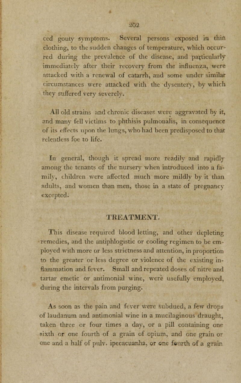Ced goutv symptoms. Several persons exposed in thin clothing, to the sudden changes of temperature, which occur- red during the prevalence of the disease, and particularly immediately after their recovery from the influenza, were attacked with a renewal of catarrh, and some under .similar circumstances were attacked with the dysentery, by which they suffered very severely. All old strains and chronic diseases were aggravated hy it, and many fell victims to phthisis pulmonalis, in consequence of its effects upon the. lungs, who had been predisposed to that relentless foe to life. In general, though it spread more readily and rapidly among the tenants of the nursery when introduced into a fa- mily, children were affected much more mildly by it than adults, and women than men, those in a state of pregnancy excepted. TREATMENT. This disease required blood letting, and other depleting remedies, and the antiphlogistic or cooling regimen to be em- ployed with more or less strictness and attention, in proportion to the greater or less degree or violence of the existing in- flammation and fever. Small and repeated doses of nitre and tartar emetic or antimonial wine, were usefully employed, during the intervals from purging. As soon as the pain and fever were subdued, a few drops of laudanum and antimonial wine in a mucilaginous draught, taken three or four times a day, or a pill containing one sixth or one fourth of a grain of opium, and one grain or one and a half of pulv. ipecacuanha, or one fourth of a grain