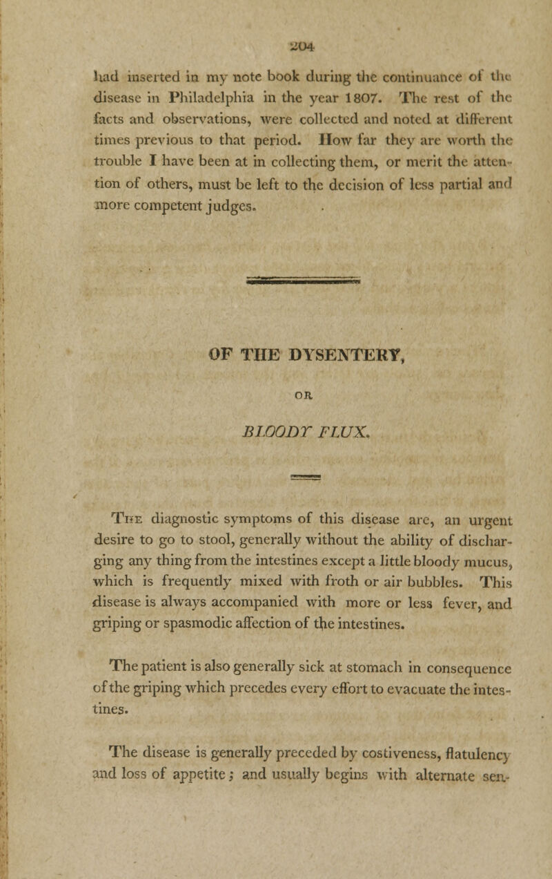 Had inserted in my note book during the continuance of the disease in Philadelphia in the year 1807. The rest of the facts and observations, were collected and noted at different times previous to that period. How far they are worth the trouble I have been at in collecting them, or merit the atten tion of others, must be left to the decision of less partial and more competent judges. OF THE DYSENTERY, OR BLOODY FLUX. The diagnostic symptoms of this disease are, an urgent desire to go to stool, generally without the ability of dischar- ging any thing from the intestines except a little bloody mucus, which is frequently mixed with froth or air bubbles. This disease is always accompanied with more or less fever, and griping or spasmodic affection of the intestines. The patient is also generally sick at stomach in consequence of the griping which precedes every effort to evacuate the intes- tines. The disease is generally preceded by costiveness, flatulency and loss of appetite; and usually begins with alternate sen-