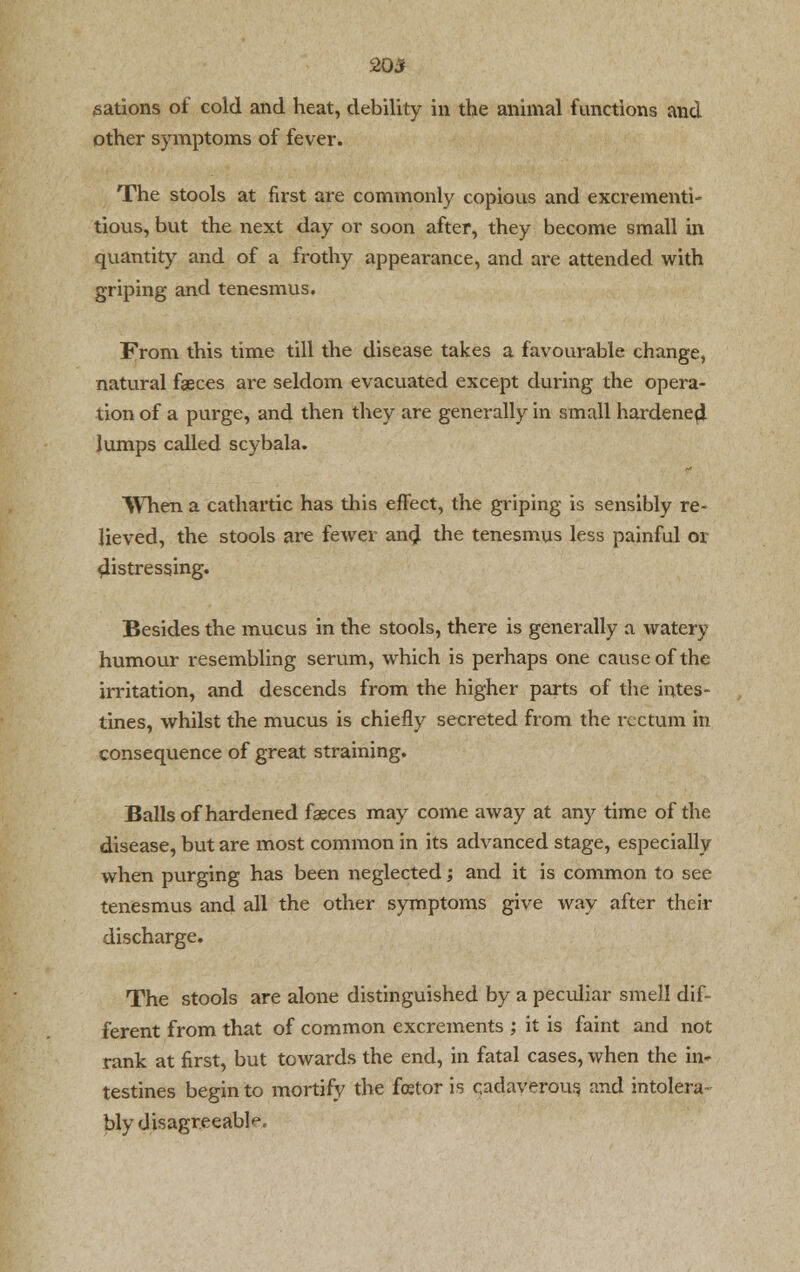 20* sations of cold and heat, debility in the animal functions and other symptoms of fever. The stools at first are commonly copious and excrementi- tious, but the next day or soon after, they become small in quantity and of a frothy appearance, and are attended with griping and tenesmus. From this time till the disease takes a favourable change, natural faeces are seldom evacuated except during the opera- tion of a purge, and then they are generally in small hardene4 lumps called scybala. When a cathartic has this effect, the griping is sensibly re- lieved, the stools are fewer and the tenesmus less painful or ^istressing. Besides the mucus in the stools, there is generally a watery humour resembling serum, which is perhaps one cause of the irritation, and descends from the higher parts of the intes- tines, whilst the mucus is chiefly secreted from the rectum in consequence of great straining. Balls of hardened faeces may come away at any time of the disease, but are most common in its advanced stage, especially when purging has been neglected; and it is common to see tenesmus and all the other symptoms give way after their discharge. The stools are alone distinguished by a peculiar smell dif- ferent from that of common excrements ; it is faint and not rank at first, but towards the end, in fatal cases, when the in- testines begin to mortify the fetor is cadaverous and intolera- bly disagreeable.