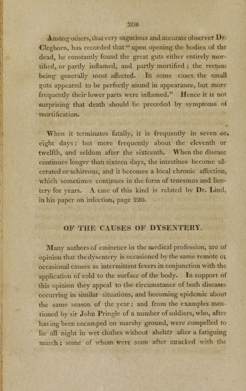 Among others,that \ cry sagacious and accurate observer Dr. Cleghorn, has recorded that  upon opening the bodies ol tin- dead, he constantly found the great guts either entirely mor- tified, or partly inflamed, and partly mortified ; the rectum being generally most affected. In some cases the small guts appeared to be perfectly sound in appearance, but more frequently their lower parts were inflamed. If ence it is not surprising that death should be preceded by symptoms ol mortification. When it terminates fatally, it is frequently in seven or* eight days; but more frequently about the eleventh or twelfth, and seldom after the sixteenth. When the disease continues longer than sixteen days, the intestines become ul- cerated or schirrous, and it becomes a local chronic affection, which sometimes continues in the form of tenesmus and lien* tery for years. A case of this kind is related by Dr. land, in his paper on infection, page 220. OF THE CAUSES OF DYSENTERY. Many authors of eminence in the medical profession, are of opinion that the dysentery is occasioned by the same remote ox occasional causes as intermittent fevers in conjunction with the application of cold to the surface of the body. In support of this opinion they appeal to the circumstance of both diseases occurring in similar situations, and becoming epidemic about the same season of the year; and from the examples men tioned by sir John Pringle of a number of soldiers, who, after having been encamped on marshy ground, were compelled to lie all night in wet clothes without shelter after a fatiguing march ; some of whom were ,soon after attacked with the