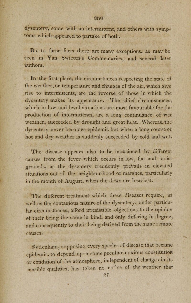 £09 dysentery, some with an intermittent, and others with symp- toms which appeared to partake of both. But to these facts there are many exceptions, as may be seen in Van Swieten's Commentaries, and several later authors. In the first place, the circumstances respecting the state of the weather, or temperature and changes of the air, which give rise to intermittents, are the reverse of those in which the dysentery makes its appearance. The chief circumstances, which in low and level situations are most favourable for the production of intermittcnts, are a long continuance of wet weather, succeeded by drought and great heat. Whereas,the dysentery never becomes epidemic but when a long course oi hot and dry weather is suddenly succeeded by cold and wet. The disease appears also to be occasioned by different causes from the fever which occurs in low, flat and moist grounds, as the dysentery frequently prevails in elevated situations out of the neighbourhood of marshes, particularly in the month of August, when the dews are heaviest. The different treatment which these diseases require, as well as the contagious nature of the dysentery, under particu- lar circumstances, afford irresistible objections to the opinion of their being the same in kind, and only differing in degree, and consequently to their being derived from the same remote causes. Sydenham, supposing every species of disease that became epidemic, to depend upon some peculiar noxious constitution or condition of the atmosphere, independent of changes in its sensible qualities, has taken no notic? of the weather that 27