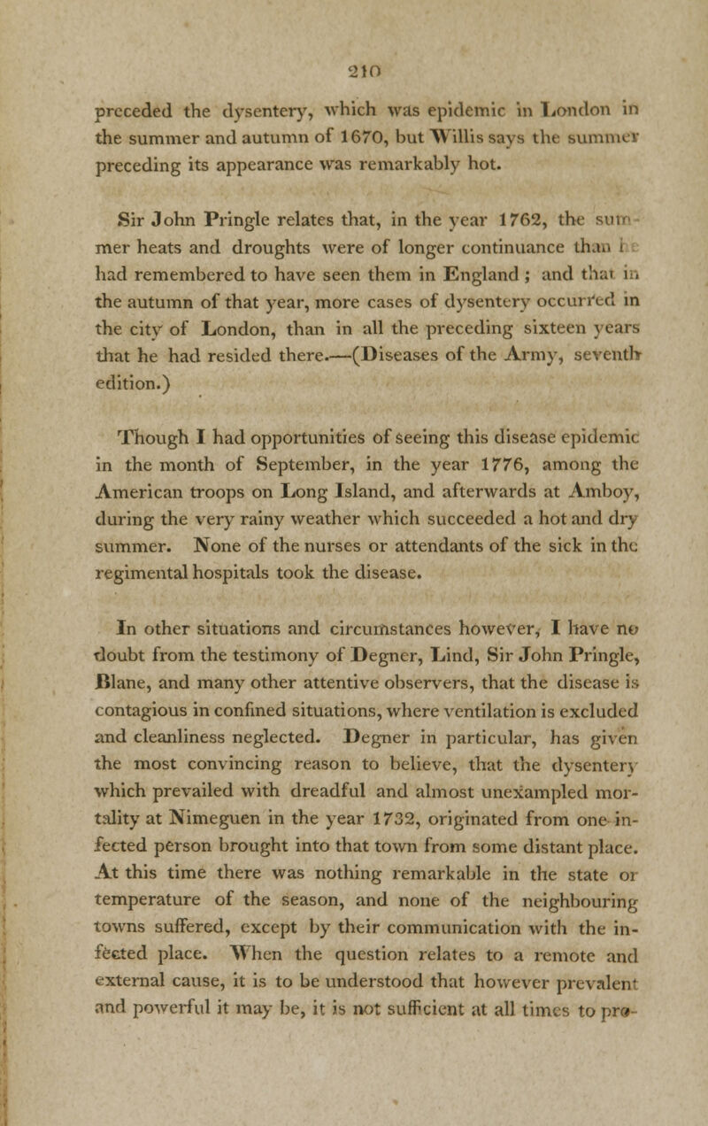 preceded the dysentery, which was epidemic in London in the summer and autumn of 1670, but Willis says the summer preceding its appearance was remarkably hot. Sir John Pringle relates that, in the year 1762, the sine mer heats and droughts were of longer continuance lb had remembered to have seen them in England ; and thai in the autumn of that year, more cases of dysentery occurred in the city of London, than in all the preceding sixteen years that he had resided there.—(Diseases of the Army, seventh edition.) Though I had opportunities of seeing this disease epidemic in the month of September, in the year 1776, among the American troops on Long Island, and afterwards at Amboy, during the very rainy weather which succeeded a hot and dry summer. None of the nurses or attendants of the sick in the regimental hospitals took the disease. In other situations and circumstances however, I have no doubt from the testimony of Degner, Lind, Sir John Pringle, Blane, and many other attentive observers, that the disease is contagious in confined situations, where ventilation is excluded and cleanliness neglected. Degner in particular, has given the most convincing reason to believe, that the dysentery which prevailed with dreadful and almost unexampled mor- tality at Nimeguen in the year 1732, originated from one in- fected person brought into that town from some distant place. At this time there was nothing remarkable in the state or temperature of the season, and none of the neighbouring towns suffered, except by their communication with the in- fected place. When the question relates to a remote and external cause, it is to be understood that however prevalent and powerful it may be, it is not sufficient at all times to pr<*-