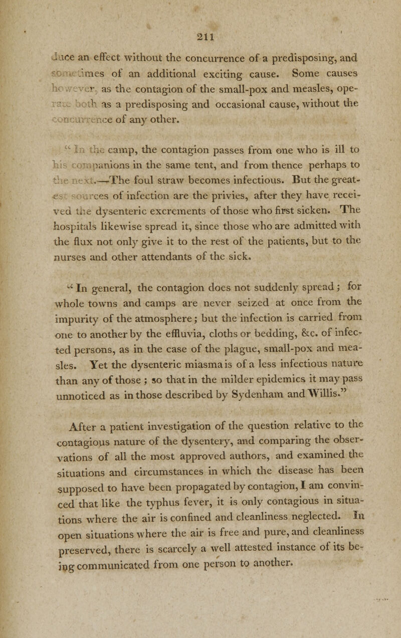 lice an effect without the concurrence of a predisposing, and imes of an additional exciting cause. Some causes ar as the contagion of the small-pox and measles, ope- • as a predisposing and occasional cause, without the :e of any other. amp, the contagion passes from one who is ill to his companions in the same tent, and from thence perhaps to the next.—/The foul straw becomes infectious. But the great- ces of infection are the privies, after they have recei- ved the dysenteric excrements of those who first sicken. The hospitals likewise spread it, since those who are admitted with the flux not only give it to the rest of the patients, but to the nurses and other attendants of the sick. u In general, the contagion does not suddenly spread; for whole towns and camps are never seized at once irom the impurity of the atmosphere; but the infection is carried from one to another by the effluvia, cloths or bedding, &c. of infec- ted persons, as in the case of the plague, small-pox and mea- sles. Yet the dysenteric miasma is of a less infectious nature than any of those ; so that in the milder epidemics it may pass unnoticed as in those described by Sydenham and Willis. After a patient investigation of the question relative to the contagious nature of the dysentery, and comparing the obser- vations of all the most approved authors, and examined the situations and circumstances in which the disease has been supposed to have been propagated by contagion, I am convin- ced that like the typhus fever, it is only contagious in situa- tions where the air is confined and cleanliness neglected. In open situations where the air is free and pure, and cleanliness preserved, there is scarcely a well attested instance of its be- ing communicated from one person to another.