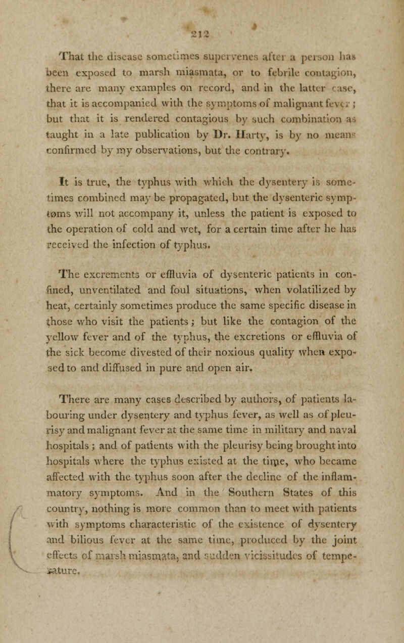 That the disease sometimes sup aitej a person baa been exposed to marsh miasmata, or to febrile contagion, there are many examples on record, and in the latter • ise, that it is accompanied with the symptoms of malignant! but that it is rendered contagious by such combination a--, taught in a late publication by Dr. Hart}-, is by no means confirmed by my observations, but die contrary. It is true, the typhus with which the dysentery is some- times combined may be propagated, but the dysenteric symp- toms will not accompany it, unless the patient is exposed to the operation of cold and wet, for a certain time after he has received the infection of typhus. The excrements or effluvia of dysenteric patients in con- fined, unventilatcd and foul situations, when volatilized by heat, certainly sometimes produce the same specific disease in those who visit the patients; but like the contagion of the 3'cllow fever and of the typhus, the excretions or effluvia of the sick become divested of their noxious quality when expo- sed to and diffused in pure and open air. There are many cases described by authors, of patients la- bouring under dysentery and typhus fever, as well as of pleu- risy and malignant fever at the same time in military and naval hospitals ; and of patients with the pleurisy being brought into hospitals where the typhus existed at the time, who became affected with the typhus soon after the decline of the inflam- matory symptoms. And in the Southern States of this country, nothing is more common than to meet with patients with symptoms characteristic of the existence of dysentery and bilious fever at the same time, produced by the joint effects of marsh miasmata, and sudden vicissitudes of tempe- rature.