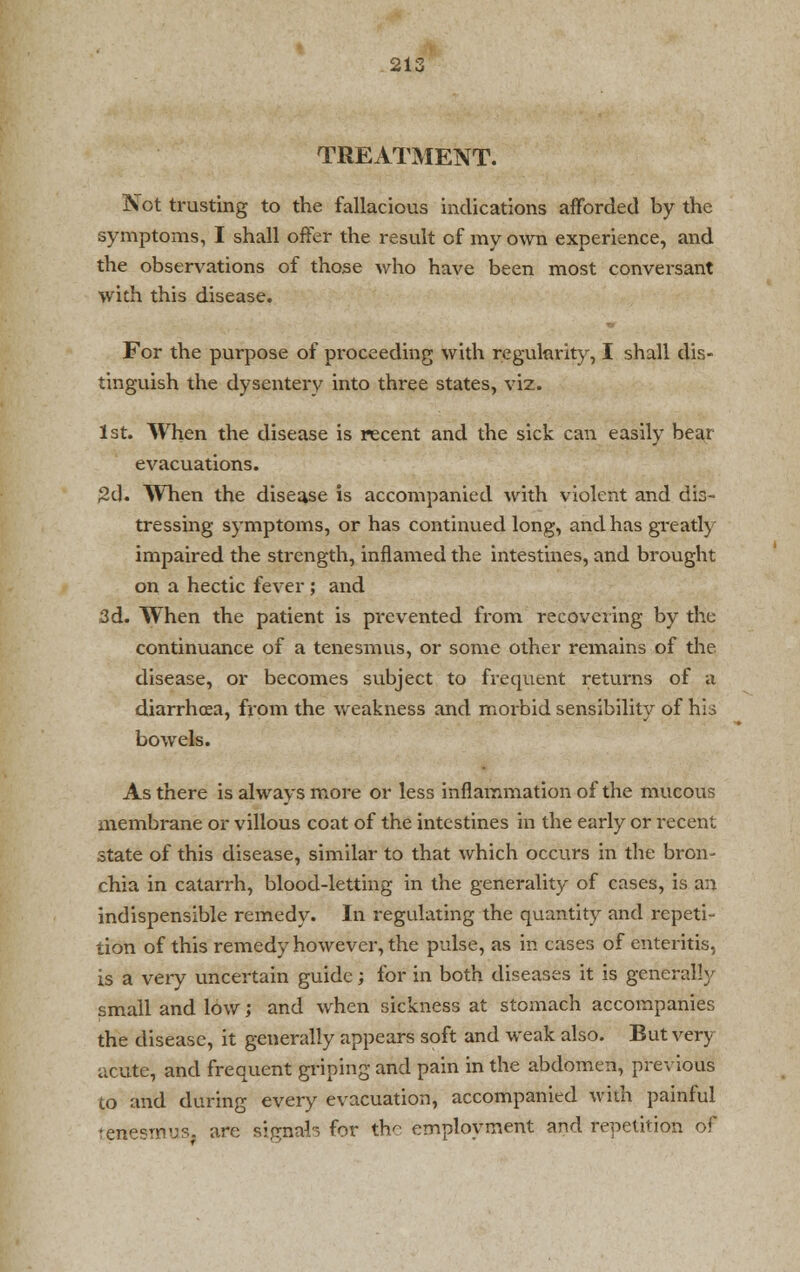 2i: TREATMENT. Not trusting to the fallacious indications afforded by the symptoms, I shall offer the result of my own experience, and the observations of those who have been most conversant with this disease. For the purpose of proceeding with regularity, I shall dis- tinguish the dysentery into three states, viz. 1st. When the disease is recent and the sick can easily bear evacuations. 2d. When the disease is accompanied with violent and dis- tressing symptoms, or has continued long, and has greatly impaired the strength, inflamed the intestines, and brought on a hectic fever; and 3d. When the patient is prevented from recovering by the continuance of a tenesmus, or some other remains of the disease, or becomes subject to frequent returns of a diarrhoea, from the weakness and moibid sensibility of hii bowels. As there is always more or less inflammation of the mucous membrane or villous coat of the intestines in the early or recent state of this disease, similar to that which occurs in the bron- chia in catarrh, blood-letting in the generality of cases, is an indispensible remedy. In regulating the quantity and repeti- tion of this remedy however, the pulse, as in cases of enteritis, is a very uncertain guide; for in both diseases it is generally small and low; and when sickness at stomach accompanies the disease, it generally appears soft and weak also. But very acute, and frequent griping and pain in the abdomen, previous to and during every evacuation, accompanied with painful renesmus. are signal for the employment and repetition of
