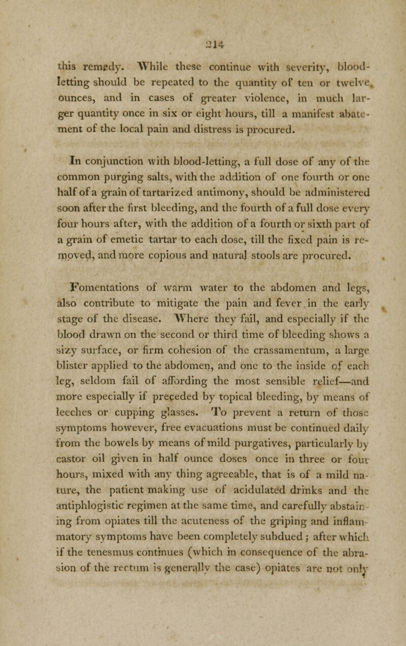 .21A this remedy. While these continue with severity, blood- letting should be repeated to the quantity of ten or twelve ounces, and in cases of greater violence, in much lar- ger quantity once in six or eight hours, till a manifest abate- ment of the local pain and distress is procured. In conjunction with blood-letting, a full dose of any of the common purging salts, with the addition of one fourth or one half of a grain of tartarized antimony, should be administered soon after the first bleeding, and the fourth of a full dose every four hours after, with the addition of a fourth or sixth part of a grain of emetic tartar to each dose, till the fixed pain is re- moved, and more copious and natural stools are procured. Fomentations of warm water to the abdomen and legs, also contribute to mitigate the pain and fever in the early stage of the disease. Where they fail, and especially if the blood drawn on the second or third time of bleeding shows a sizy surface, or firm cohesion of the crassamentum, a large blister applied to the abdomen, and one to the inside of each leg, seldom fail of affording the most sensible relief—and more especially if preceded by topical bleeding, by means of leeches or cupping glasses. To prevent a return of thos symptoms however, free evacuations must be continued daily from the bowels by means of mild purgatives, particularly by castor oil given in half ounce doses once in three or four hours, mixed with any thing agreeable, that is of a mild na ture, the patient making use of acidulated drinks and the antiphlogistic regimen at the same time, and carefully abstah ing from opiates till the acuteness of the griping and inflani matory symptoms have been completely subdued ; after whie! if the tenesmus continues (which in consequence of the abra- sion of the rectum is generallv the case) opiates are not only