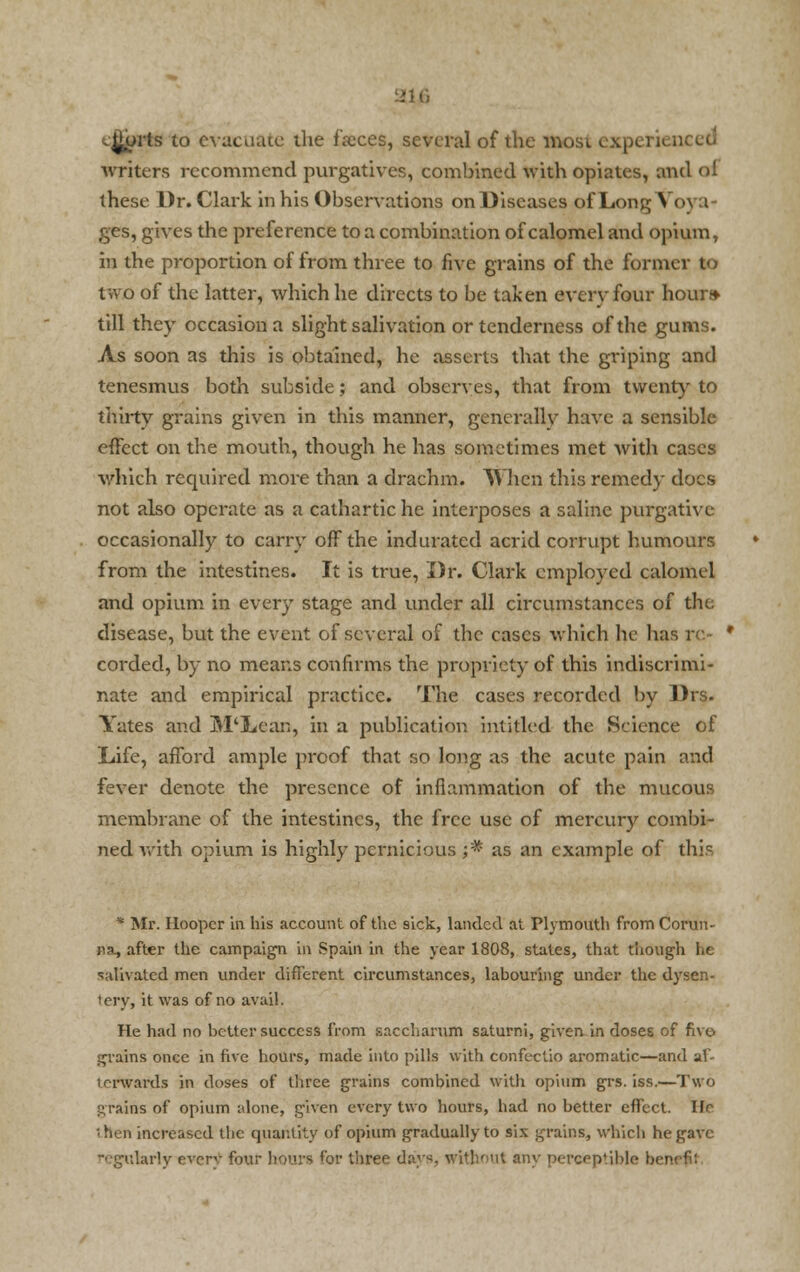 aifi courts to evacuate die faxes, several of the most need writers recommend purgatives, combined with opiates, and ol these Dr. Clark in his Observations onDiseases of Long Voya- ges, gives the preference to a combination of calomel and opium, in the proportion of from three to five grains of the former to two of the latter, which he directs to be taken every four hour* till they occasion a slight salivation or tenderness of the gums. As soon as this is obtained, he asserts that the griping and tenesmus both subside; and observes, that from twenty to thirty grains given in this manner, generally have a sensible effect on the mouth, though he has sometimes met with cases which required more than a drachm. When this remedy does not also operate as a cathartic he interposes a saline purgative occasionally to carry off the indurated acrid corrupt humours from the intestines. It is true, Dr. Clark employed calomel and opium in every stage and under all circumstances of the disease, but the event of several of the cases which he has re- corded, by no means confirms the propriety of this indiscrimi- nate and empirical practice. The cases recorded by Drs. Yates and M'Lcan, in a publication hustled the Science of Life, afford ample proof that so long as the acute pain and fever denote the presence of inflammation of the mucous membrane of the intestines, the free use of mercury combi- ned with opium is highly pernicious ;* as an example of this * Mr. Hooper in his account of the sick, landed at Plymouth fromCorun- na, after the campaign in Spain in the year 1808, states, that though he salivated men under different circumstances, labouring under the dysen- tery, it was of no avail. He had no better success from saccharum saturni, given in doses of five- grains once in five hours, made into pills with confectio aromatic—and af- terwards in doses of three grains combined with opium grs. iss.—Two grains of opium alone, given every two hours, had no better effect. He 'hen increased tbc quantity of opium gradually to six grains, which he gave regularly every four boors for three days, without any perceptible bi