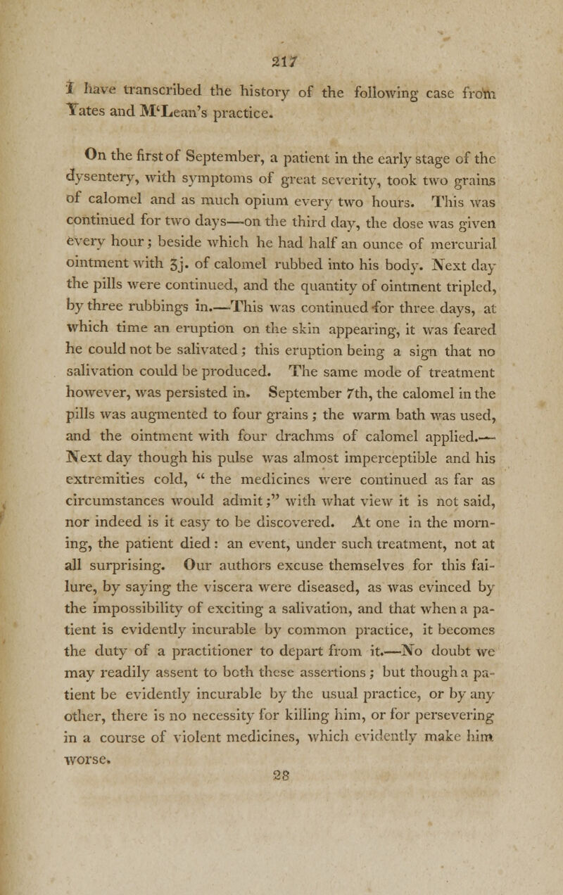 I have transcribed the history of the following case from Tates and M'Lean's practice. On the first of September, a patient in the early stage of the dysentery, with symptoms of great severity, took two grains of calomel and as much opium every two hours. This was continued for two days—on the third day, the close was given every hour; beside which he had half an ounce of mercurial ointment with 3j. of calomel rubbed into his body. Next day the pills were continued, and the quantity of ointment tripled, by three rubbings in—This was continued -for three days, at which time an eruption on the skin appearing, it was feared he could not be salivated; this eruption being a sign that no salivation could be produced. The same mode of treatment however, was persisted in. September 7th, the calomel in the pills was augmented to four grains ; the warm bath was used, and the ointment with four drachms of calomel applied.— Next day though his pulse was almost imperceptible and his extremities cold,  the medicines were continued as far as circumstances would admit; with what view it is not said, nor indeed is it easy to be discovered. At one in the morn- ing, the patient died: an event, under such treatment, not at all surprising. Our authors excuse themselves for this fai- lure, by saying the viscera were diseased, as was evinced by the impossibility of exciting a salivation, and that when a pa- tient is evidently incurable by common practice, it becomes the duty of a practitioner to depart from it.—No doubt we may readily assent to both these assertions; but though a pa- tient be evidently incurable by the usual practice, or by any other, there is no necessity for killing him, or for persevering in a course of violent medicines, which evidently make him worse. 28