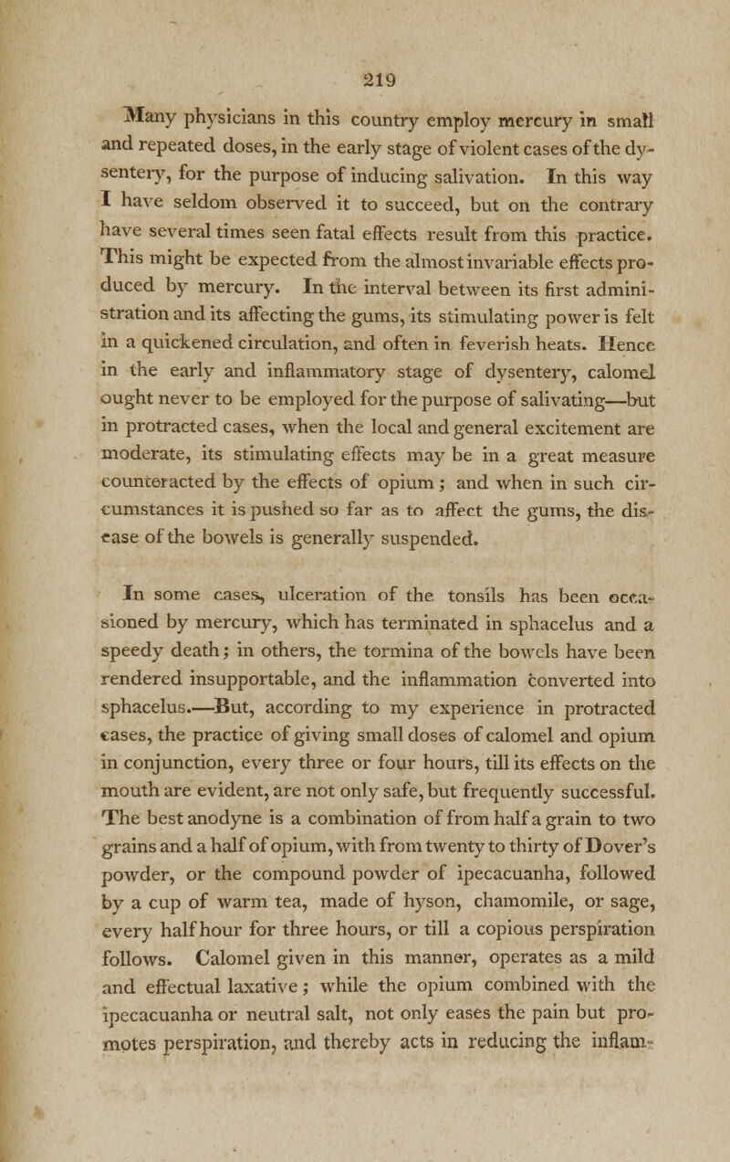 Many physicians in this country employ mercury in small and repeated doses, in the early stage of violent cases of the dy- sentery, for the purpose of inducing salivation. In this way I have seldom observed it to succeed, but on the contrary have several times seen fatal effects result from this practice. This might be expected from the almost invariable effects pro- duced by mercury. In the interval between its first admini- stration and its affecting the gums, its stimulating power is felt in a quickened circulation, and often in feverish heats. Hence in the early and inflammatory stage of dysentery, calomel ought never to be employed for the purpose of salivating—but in protracted cases, when the local and general excitement are moderate, its stimulating effects may be in a great measure eounceracted by the effects of opium; and when in such cir- cumstances it is pushed so far as to affect the gums, the dis- ease of the bowels is generally suspended. In some cases, ulceration of the tonsils has been occa- sioned by mercury, which has terminated in sphacelus and a speedy death; in others, the tormina of the bowels have been rendered insupportable, and the inflammation converted into sphacelus.—But, according to my experience in protracted cases, the practice of giving small doses of calomel and opium in conjunction, every three or four hours, till its effects on the mouth are evident, are not only safe, but frequently successful. The best anodyne is a combination of from half a grain to two grains and a half of opium, with from twenty to thirty of Dover's powder, or the compound powder of ipecacuanha, followed by a cup of warm tea, made of hyson, chamomile, or sage, every half hour for three hours, or till a copious perspiration follows. Calomel given in this manner, operates as a mild and effectual laxative; while the opium combined with the ipecacuanha or neutral salt, not only eases the pain but pro- motes perspiration, and thereby acts in reducing the inflani-