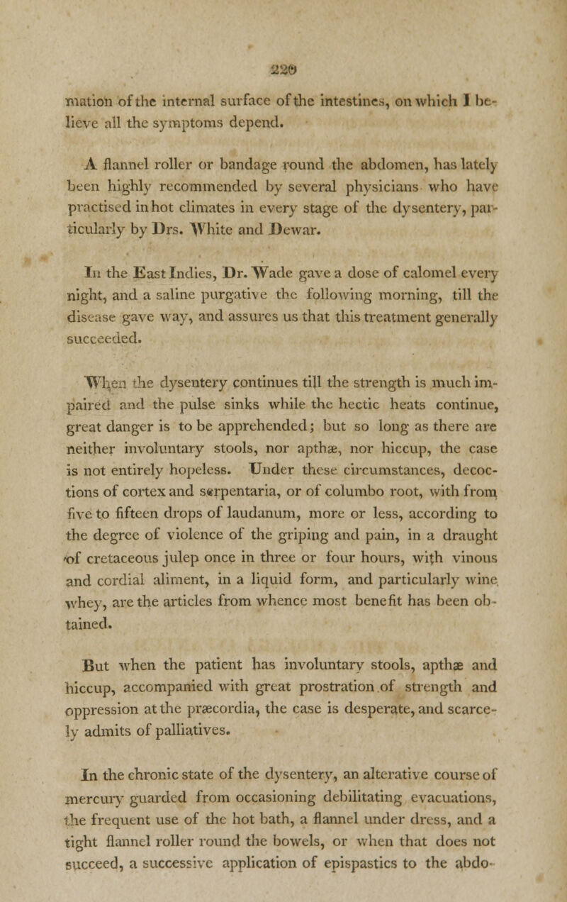 lieve all the symptoms depend. A flannel roller or bandage round the abdomen, has lately been highly recommended by several physicians who have practised in hot climates in every stage of the dysentery, par- ticularly by Drs. White and Dewar. In the East Indies, Dr. Wade gave a dose of calomel every night, and a saline purgative the following morning, till the disease gave way, and assures us that this treatment generally succeeded. When 'he dysentery continues till the strength is much im- paired and the pulse sinks while the hectic heats continue, great danger is to be apprehended; but so long as there are neither involuntary stools, nor apthee, nor hiccup, the case is not entirely hopeless. Under these circumstances, decoc- tions of cortex and sarpentaria, or of columbo root, with from five to fifteen drops of laudanum, more or less, according to the degree of violence of the griping and pain, in a draught 'of cretaceous julep once in three or four hours, with vinous and cordial aliment, in a liquid form, and particularly wine, whey, are the articles from whence most benefit has been ob- tained. But when the patient has involuntary stools, apthae and hiccup, accompanied with great prostration of strength and oppression at the prsecordia, the case is desperate, and scarce- ly admits of palliatives. In the chronic state of the dysentery, an alterative course of mercury guarded from occasioning debilitating evacuations, the frequent use of the hot bath, a flannel under dress, and a tight flannel roller round the bowels, or when that does not succeed, a successive application of epispastics to the abdo-