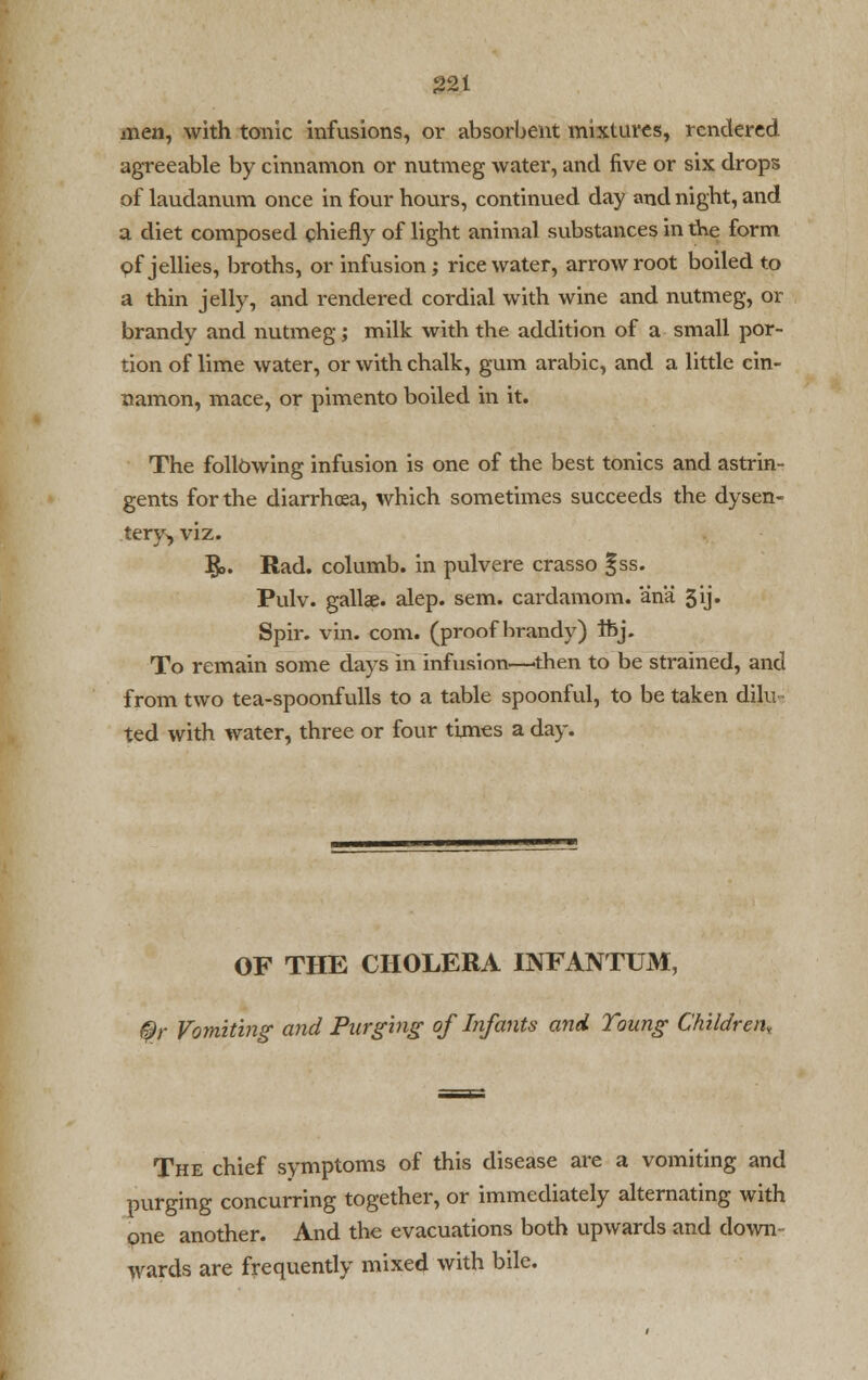 men, with tonic infusions, or absorbent mixtures, rendered agreeable by cinnamon or nutmeg water, and five or six drops of laudanum once in four hours, continued day and night, and a diet composed chiefly of light animal substances in tke form of jellies, broths, or infusion; rice water, arrowroot boiled to a thin jelly, and rendered cordial with wine and nutmeg, or brandy and nutmeg; milk with the addition of a small por- tion of lime water, or with chalk, gum arabic, and a little cin- namon, mace, or pimento boiled in it. The following infusion is one of the best tonics and astrin- gents for the diarrhoea, which sometimes succeeds the dysen- tery, viz. §>. Rad. columb. in pulvere crasso f ss. Pulv. gallae. alep. sem. cardamom, ana 3ij. Spir. vin. com. (proof brandy) thj. To remain some days in infusion—then to be strained, and from two tea-spoonfulls to a table spoonful, to be taken dilu ted with water, three or four times a day. OF THE CHOLERA INFANTUM, ©r Vomiting- and Purging of Infants and Toung Children, The chief symptoms of this disease are a vomiting and purging concurring together, or immediately alternating with one another. And the evacuations both upwards and down wards are frequently mixed with bile.