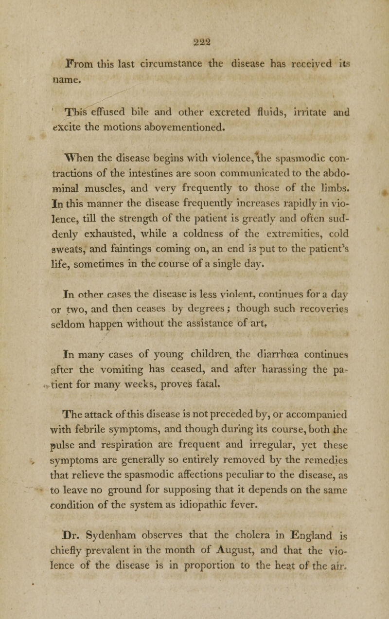 From this last circumstance the disease has received its name. This effused bile and other excreted fluids, irritate and excite the motions abovementioned. When the disease begins with violence,*the spasmodic con- tractions of the intestines are soon communicated to the abdo- minal muscles, and very frequently to those of the limbs. In this manner the disease frequently increases rapidly in vio- lence, till the strength of the patient is greatly and often sud- denly exhausted, while a coldness of the extremities, cold sweats, and faintings coming on, an end is put to the patient's life, sometimes in the course of a single day. In other cases the disease is less violent, continues for a day or two, and then ceases by degrees; though such recoveries seldom happen without the assistance of art. In many cases of young children, the diarrhoea continues after the vomiting has ceased, and after harassing the pa- tient for many weeks, proves fatal. The attack of this disease is not preceded by, or accompanied with febrile symptoms, and though during its course, both the pulse and respiration are frequent and irregular, yet these symptoms are generally so entirely removed by the remedies that relieve the spasmodic affections peculiar to the disease, as to leave no ground for supposing that it depends on the same- condition of the system as idiopathic fever. Dr. Sydenham observes that the cholera in England is chiefly prevalent in the month of August, and that the vio- lence of the disease is in proportion to the heat of the air.