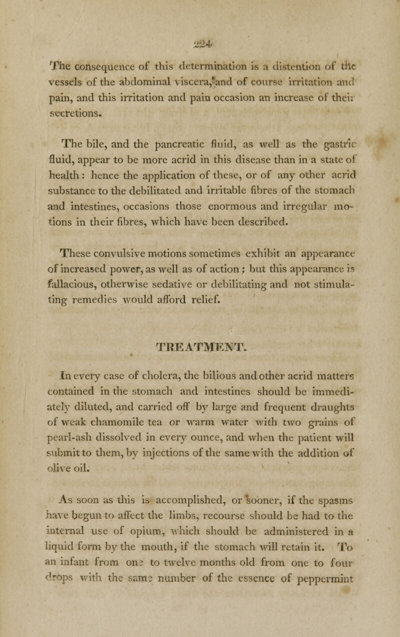 The consequence of this determination is a distention <<t dl« vessels of the abdominal viscera,'and of course irritation and pain, and this irritation and pain occasion an increase of thei; secretions. The bile, and the pancreatic fluid, as well as the gastric fluid, appear to be more acrid in this disease than in a state of health : hence the application of these, or of any other acrid substance to the debilitated and irritable fibres of the stomach and intestines, occasions those enormous and irregular mo- tions in their fibres, which have been described. These convulsive motions sometimes exhibit an appearance of increased power, as well as of action; but this appearance is fallacious, otherwise sedative or debilitating and not stimula- ting remedies would afford relief. TREATMENT. In every ease of cholera, the bilious and other acrid matters contained in the stomach and intestines should be immedi- ately diluted, and carried off by large and frequent draughts of weak chamomile tea or warm water with two grains of pearl-ash dissolved in every ounce, and when the patient will submit to them, by injections of the same with the addition of olive oil. As soon as this is accomplished, or sooner, if the spasms have begun to affect the limbs, recourse should be had to the internal use of opium, which should be administered in a liquid form by the mouth, if the stomach will retain it. To an infant from on.5 to twelve months old from one to four drops with the same number of the essence of peppermint