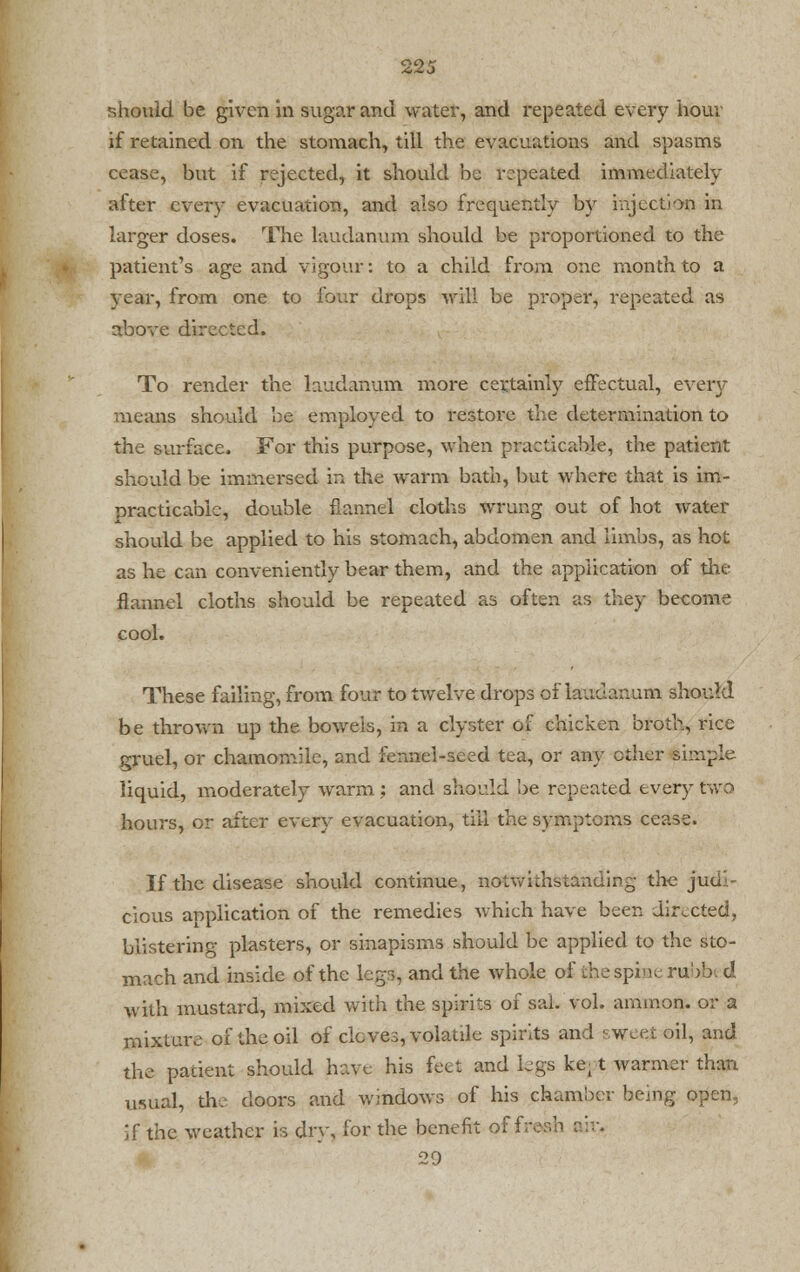should be given in sugar and water, and repeated every hour if retained on the stomach, till the evacuations and spasms cease, but if rejected, it should be repeated immediately after every evacuation, and also frequently by injection in larger doses. The laudanum should be proportioned to the patient's age and vigour: to a child from one month to a vear, from one to four drops A\rill be proper, repeated as above directed. To render the laudanum more certainly effectual, every means should be employed to restoi-e the determination to the surface. For this purpose, when practicable, the patient should be immersed in the warm bath, but where that is im- practicable, double flannel cloths wrung out of hot water should be applied to his stomach, abdomen and limbs, as hot as he can conveniently bear them, and the application of the flannel cloths should be repeated as often as they become cool. These failing, from four to twelve drops of laudanum should be thrown up the bowels, in a clyster of chicken broth, rice gruel, or chamomile, and fennel-seed tea, or any ether simple- liquid, moderately warm ; and should be repeated every two hours, or after every evacuation, till the symptoms cease. If the disease should continue, notwithstanding the juci cious application of the remedies which have been directed, blistering plasters, or sinapisms should be applied to the sto- mach and inside of the legs, and the whole of the spine rubbed with mustard, mixed with the spirits of sal. vol. ammon. or a mixture of the oil of cloves, volatile spirits and sweet oil, and the patient should have his feet and legs ket t warmer than usual, the doors and windows of his chamber being open, if the weather is dry, for the benefit off 29