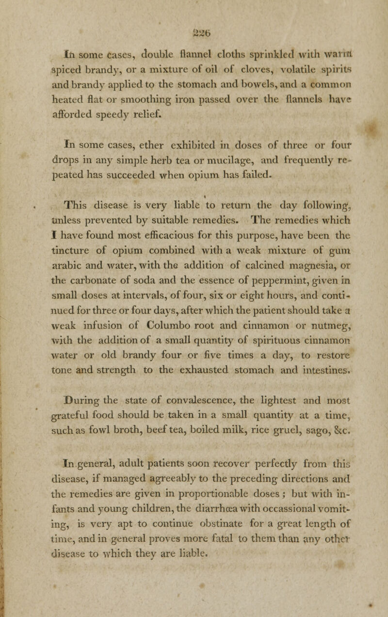 22b In some Cases, double flannel cloths sprinkled with wanci spiced brandy, or a mixture of oil of cloves, volatile spirits and brandy applied to the stomach and bowels, and a common heated flat or smoothing iron passed over the flannels ha\ e afforded speedy relief. In some cases, ether exhibited in doses of three or foul- drops in any simple herb tea or mucilage, and frequently re- peated has succeeded when opium has failed. This disease is very liable to return the day following, unless prevented by suitable remedies. The remedies which I have found most efficacious for this purpose, have been the tincture of opium combined with a weak mixture of gum arabic and water, with the addition of calcined magnesia, or the carbonate of soda and the essence of peppermint, given in small doses at intervals, of four, six or eight hours, and conti- nued for three or four days, after which the patient should take a weak infusion of Columbo root and cinnamon or nutmeg, with the addition of a small quantity of spirituous cinnamon water or old brandy four or five times a day, to restore tone and strength to the exhausted stomach and intestines. During the state of convalescence, the lightest and most grateful food should be taken in a small quantity at a time, such as fowl broth, beef tea, boiled milk, rice gruel, sago, Sec In general, adult patients soon recover perfectly from this disease, if managed agreeably to the preceding directions and the remedies are given in proportionable doses; but with in- fants and young children, the diarrhoea with occassional vomit- ing, is very apt to continue obstinate for a great length of time, and in general proves more fatal to them than any othev disease to which they are liable.