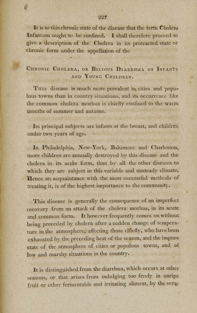 22f It is to this chronic state of the disease that the term Choler-a Infantum ought to be confined. I shall therefore proceed to give a description of the Cholera in its protracted state or chronic form under the appellation of the Chronic Cholera, or Bilious Diarrhcea of Infants and Young Children. This disease is much more prevalent in cities and popu- lous towns than in country situations, and its occurrence like the common cholera morbus is chiefly confined to the warm months of summer and autumn. Its principal subjects are infants at the breast, and children under two years of age. In Philadelphia, New-York, Baltimore and Charleston, more children are annually destroyed by this disease and the cholera in its acute form, than by all the other diseases to which they are subject in this variable and unsteady climate. Hence an acquaintance with the most successful methods of treating it, is of the highest importance to the community. This disease is generally the consequence of an imperfect recovery from an attack of the cholera morbus, in its acute and common form. It however frequently comes on without being preceded by cholera after a sudden change of tempera- ture in the atmosphere, affecting those chiefly, who have been exhausted by the preceding heat of the season, and the impure state of the atmosphere of cities or populous towns, and ol low and marshy situations in the country. It is distinguished from the diarrhoea, which occurs at other seasons, or that arises from indulging too freely in unripe fruit or other fermentable and irritating aliment, by the sev<^