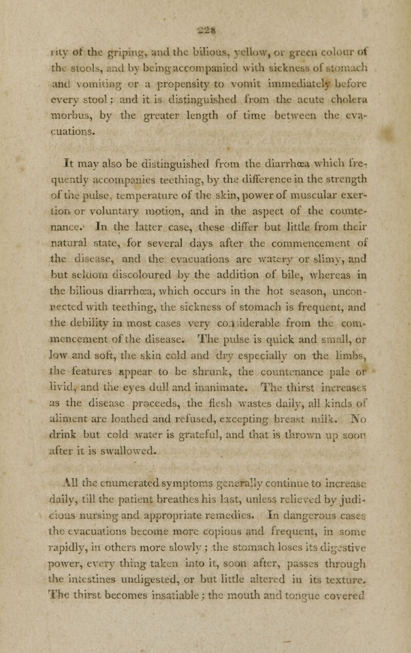 niy of the griping, and the bilious, yellow, or gr< r ol the stools, and by being accompanied with sickness of sum. anti vomiting or a propensity to vomit immediately before every stool; and it is distinguished from the acute cholera morbus, by the greater length of time between the eva- cuations. It may also be distinguished from the diarrhoea which lrc- quently accompanies teething, by the difference in the strength of the pulse, temperature of the skin, power of muscular exer- tion or voluntary motion, and in the aspect of the counte- nance. In the latter case, these differ but little from their natural state, for several days after the commencement of the disease, and the evacuations arc watery or slimy, and but seldom discoloured by the addition of bile, whereas in the bilious diarrhoea, which occurs in the hot season, uncon- nected with teething, the sickness of stomach is frequent, and the debility in most cases very co.i iderable from the com- mencement of the disease. The pulse is quick and small, or low and soft, the skin cold and dry especially on the limbs, the features appear to be shrunk, the countenance pale or livid, and the eyes dull and inanimate. The thirst increa as the disease proceeds, the flesh wastes daily, all kinds of aliment are loathed and refused, excepting breast milk. No drink but cold water is grateful, and that is thrown up soon after it is swallowed. A. 11 the enumerated symptoms generally continue to increase- daily, till the patient breathes his last, unless relieved by judi- cious nursing and appropriate remedies. In dangerous c; the evacuations become more copious and frequent, in so rapidly, in others more slowly ; the stomach loses its digestive power, every thing taken into it, soon after, passes through the intestines undigested, or but little altered in its texture. The thirst becomes insatiable; the mouth and tongue covered