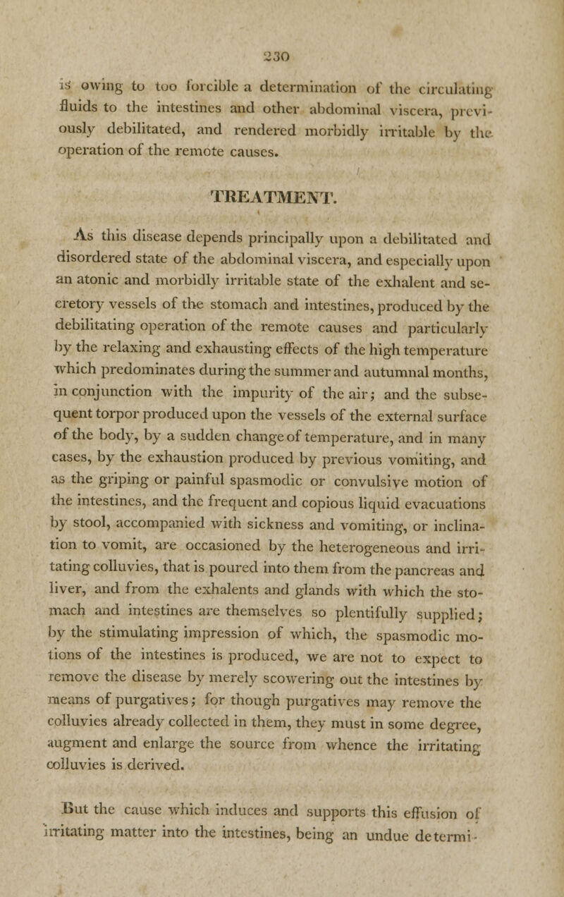 i| owing to tuo forcible a determination of the circulating fluids to the intestines and other abdominal viscera, previ- ously debilitated, and rendered morbidly irritable by the operation of the remote causes. TREATMENT. As this disease depends principally upon a debilitated and disordered state of the abdominal viscera, and especially upon an atonic and morbidly irritable state of the exhalent and se- cretory vessels of the stomach and intestines, produced by the debilitating operation of the remote causes and particularly by the relaxing and exhausting effects of the high temperature which predominates during the summer and autumnal months, in conjunction with the impurity of the air; and the subse- quent torpor produced upon the vessels of the external surface of the body, by a sudden change of temperature, and in many cases, by the exhaustion produced by previous vomiting, and as the griping or painful spasmodic or convulsive motion of the intestines, and the frequent and copious liquid evacuations by stool, accompanied with sickness and vomiting, or inclina- tion to vomit, are occasioned by the heterogeneous and irri- tating colluvies, that is poured into them from the pancreas and liver, and from the exhalents and glands with which the sto- mach and intestines are themselves so plentifully supplied; by the stimulating impression of which, the spasmodic mo- tions of the intestines is produced, we are not to expect to remove the disease by merely scowering out the intestines by means of purgatives; for though purgatives may remove the colluvies already collected in them, they must in some degree, augment and enlarge the source from whence the irritating colluvies is derived. But the cause which induces and supports this effusion of irritating matter into the intestines, being an undue detcrmi-