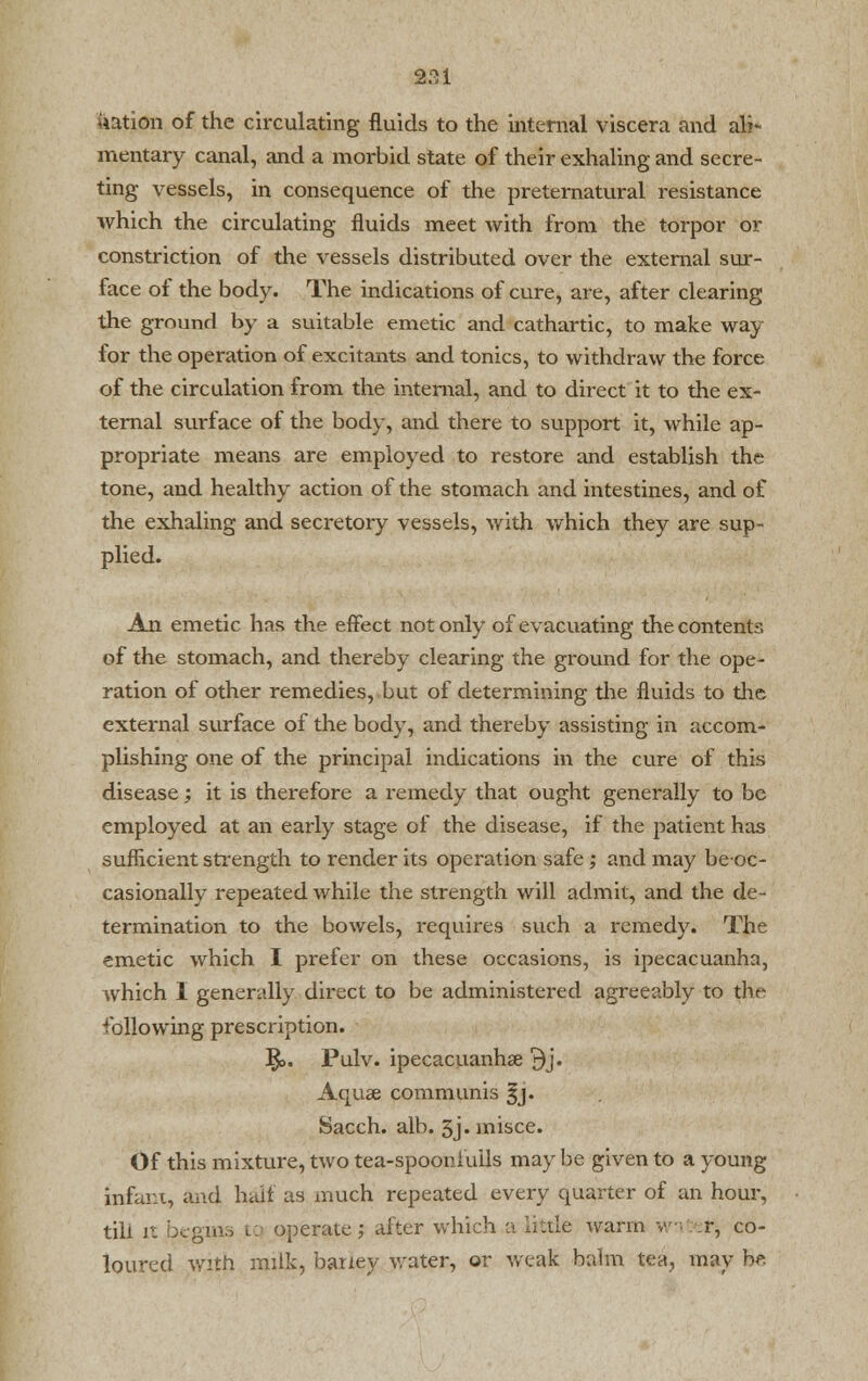 Nation of the circulating fluids to the internal viscera and ali- mentary canal, and a morbid state of their exhaling and secre- ting vessels, in consequence of the preternatural resistance which the circulating fluids meet with from the torpor or constriction of the vessels distributed over the external sur- face of the body. The indications of cure, are, after clearing the ground by a suitable emetic and cathartic, to make way for the operation of excitants and tonics, to withdraw the force of the circulation from the internal, and to direct it to the ex- ternal surface of the body, and there to support it, while ap- propriate means are employed to restore and establish the tone, and healthy action of the stomach and intestines, and of the exhaling and secretory vessels, with which they are sup- plied. An emetic has the effect not only of evacuating the contents of the stomach, and thereby clearing the ground for the ope- ration of other remedies, but of determining the fluids to the external surface of the body, and thereby assisting in accom- plishing one of the principal indications in the cure of this disease; it is therefore a remedy that ought generally to be employed at an early stage of the disease, if the patient has sufficient strength to render its operation safe; and may be-oc- casionally repeated while the strength will admit, and the de- termination to the bowels, requires such a remedy. The emetic which I prefer on these occasions, is ipecacuanha, which I generally direct to be administered agreeably to the following prescription. §>. Pulv. ipecacuanha 3j. Aqus communis §j. Sacch. alb. 3j.misce. Of this mixture, two tea-spooniuils may be given to a young infant, and half as much repeated every quarter of an hour, till it begins tq operate j after which a little warm wn r, co- loured with milk, barley water, or weak balm tea, may hr.