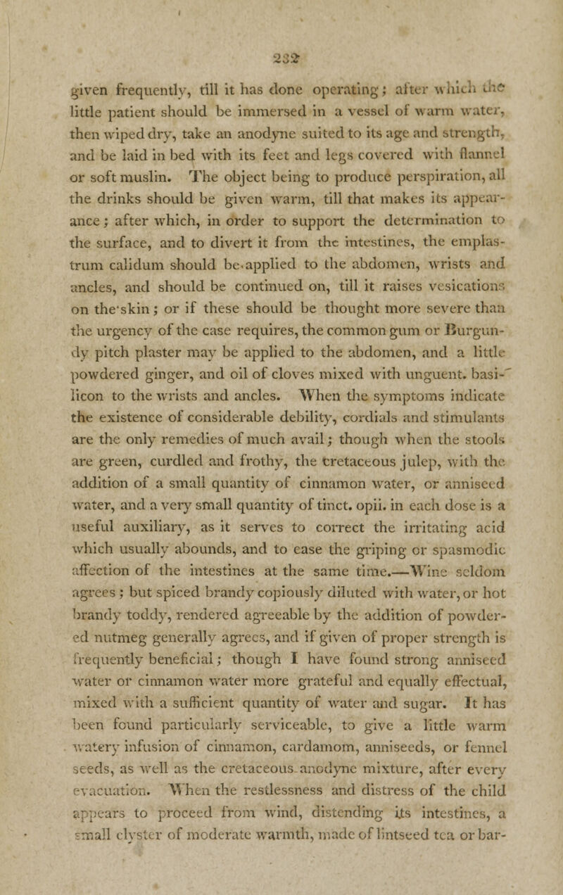 23 St given frequently, till it has done operating; after which little patient should be immersed in a vessel of wan: then wiped dry, take an anodyne suited to its age and strength, and be laid in bed with its feet and legs covered with flannel or soft muslin. The object being to produce perspiration, all the drinks should be given warm, till that makes its appear- ance; after which, in order to support the determination to the surface, and to divert it from the intestines, the emplas- trum calidum should be-applied to the abdomen, wrists and ancles, and should be continued on, till it raises vesication:-. on theskin; or if these should be thought more severe than the urgency of the case requires, the common gum or Burgun- dy pitch plaster may be applied to the abdomen, and a little powdered ginger, and oil of cloves mixed with unguent, basi-' licon to the wrists and ancles. When the symptoms indicate the existence of considerable debility, cordials and stimulants are the only remedies of much avail; though when the stools are green, curdled and frothy, the cretaceous julep, with the addition of a small quantity of cinnamon water, or annisei d water, and a very small quantity of tinct. opii. in each dose is a useful auxiliary, as it serves to correct the irritating acid which usually abounds, and to ease the griping or spasmodic affection of the intestines at the same time.—Wine seldom agrees ; but spiced brandy copiously diluted with water, or hot brandy toddy, rendered agreeable by the addition of powder- ed nutmeg generally agrees, and if given of proper strength is frequently beneficial; though I have found strong anniseed water or cinnamon water more grateful and equally effectual, mixed with a sufficient quantity of water and sugar. It has been found particularly serviceable, to give a little warm watery infusion of cinnamon, cardamom, anniseeds, or fennel seeds, as well as the cretaceous anodyne mixture, after everv evacuation. When the restlessness and distress of the child .ars to proceed from wind, distending i.ts intestines, a Tniall clyster of moderate warmth, made of lintseed tea or bar-