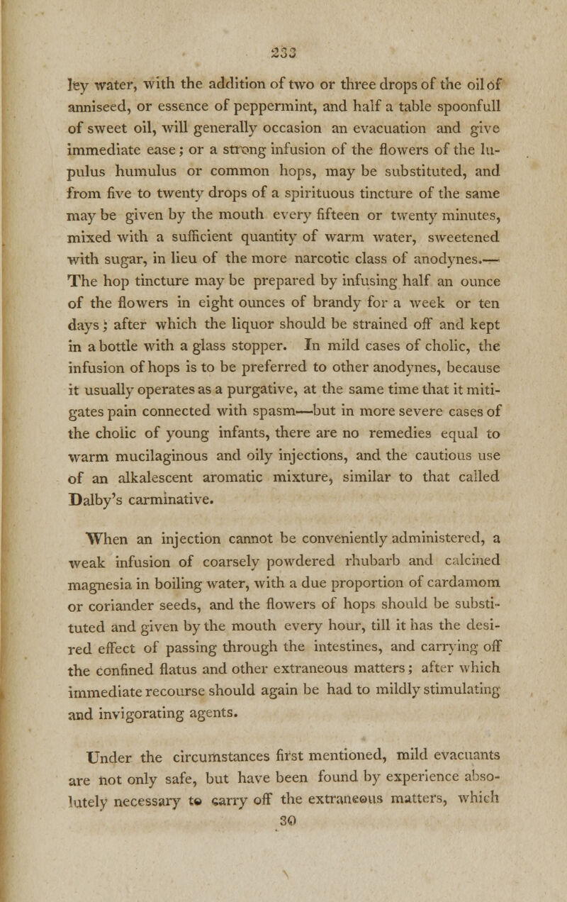 ley water, with the addition of two or three drops of the oil of anniseed, or essence of peppermint, and half a table spoonfull of sweet oil, will generally occasion an evacuation and give immediate ease; or a strong infusion of the flowers of the lu- pulus humulus or common hops, may be substituted, and from five to twenty drops of a spirituous tincture of the same may be given by the mouth every fifteen or twenty minutes, mixed with a sufficient quantity of warm water, sweetened with sugar, in lieu of the more narcotic class of anodynes.— The hop tincture may be prepared by infusing half an ounce of the flowers in eight ounces of brandy for a week or ten days; after which the liquor should be strained off and kept in a bottle with a glass stopper. In mild cases of cholic, the infusion of hops is to be preferred to other anodynes, because it usually operates as a purgative, at the same time diat it miti- gates pain connected with spasm—but in more severe cases of the cholic of young infants, there are no remedies equal to warm mucilaginous and oily injections, and the cautious use of an alkalescent aromatic mixture, similar to that called Dalby's carminative. When an injection cannot be conveniently administered, a weak infusion of coarsely powdered rhubarb and calcined magnesia in boiling water, with a due proportion of cardamom or coriander seeds, and the flowers of hops should be substi- tuted and given by the mouth every hour, till it has the desi- red effect of passing through the intestines, and carrying off the confined flatus and other extraneous matters; after which immediate recourse should again be had to mildly stimulating and invigorating agents. Under the circumstances first mentioned, mild evacuants are hot only safe, but have been found by experience abso- lutely necessary to carry off the extraneous matters, which 30
