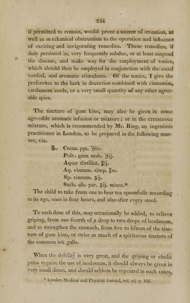if permitted to remain, would prove a source of irritation, as well as mechanical obstruction to the operation and influence of exciting and invigorating remedies. These remedies, if duly persisted in, very frequently subdue, or at least suspend the disease, and make way for the employment of tonics, which should then be employed in conjunction with the usual cordial, and aromatic stimulants. Of the tonics, I give the preference to the bark in decoction eombined with cinnamon, cardamom seeds, or a very small quantity of any other agree- able spice. The tincture of gum kino, may also be given in some agreeable aromatic infusion or mixture; or in the cretaceous mixture, which is recommended by Mr. Ring, an ingenious practitioner in London, to be prepared in the following man ner, viz. $>. Cretse. ppt. %\v. Pulv. gum arab. $ij. Aquae distillat. |ij. Aq. cinnam. simp. §ss. Sp. cinnam. 3ij. Sach. alb. par. 3ij. misce.* The child to take from one to four tea spoonfulls according lo its age, once in four hours, and also after every stool. To each dose of this, may occasionally be added, to relieve griping, from one-fourth of a drop to two drops of laudanum, and to strengthen the stomach, from five to fifteen of the tinc- ture of gum kino, or twice as much of a spirituous tincture of the common ink galls. When the debility is very great, and the griping or chohc pains require the use of laudanum, it should always be given in very small doses, and should seldom be repeated in such cases * London Medical and Physical Journal, vol. xii. p. 106.