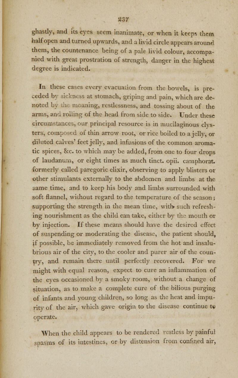 ghastly, and its eyes seem inanimate, or when it keeps them half open and turned upwards, and a livid circle appears around them, the countenance being of a pale livid colour, accompa- nied with great prostration of strength, danger in the highest degree is indicated. In these cases every evacuation from the bowels, is pre- ceded by sickness at stomach, griping and pain, which are de- noted by the moaning, restlessness, and tossing about of the arms, ana. roiling of the head from side to side. Under these circumstances, our principal resource is in mucilaginous clys- ters, composed of thin arrow root, or rice boiled to a jelly, or diluted calves' feet jelly, and infusions of the common aroma- tic spices, &c. to which may be added, from one to four drops of laudanum, or eight times as much tinct. opii. camphorat. formerly called paregoric elixir, observing to apply blisters or other stimulants externally to the abdomen and limbs at the same time, and to keep his body and limbs surrounded with soft flannel, without regard to the temperature of the season; supporting the strength in the mean time, with* such refresh- ing nourishment as the child can take, either by the mouth or by injection. If these means should have the desired effect of suspending or moderating the disease, the patient should, if possible, be immediately removed from the hot and insalu- brious air of the city, to the cooler and purer air of the coun- try, and remain there until perfectly recovered. For we might with equal reason, expect to cure an inflammation of the eyes occasioned by a smoky room, without a change of situation, as to make a complete cure of the bilious purging of infants and young children, so long as the heat and impu- rity of the air, which gave origin to the disease continue t<p operate. When the child appears to be rendered restless by painful spasms of its intestines, or by distension from confined air,