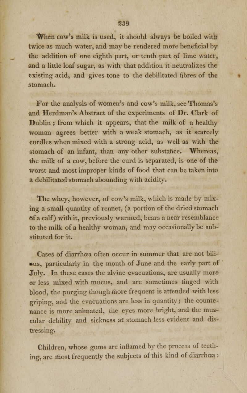 tVhen cow's milk is used, it should always be boiled with twice as much water, and may be rendered more beneficial by the addition of one eighth part, or tenth part of lime water, and a little loaf sugar, as with that addition it neutralizes the existing acid, and gives tone to the debilitated fibres of the stomach. For the analysis of women's and cow's milk, see Thomas's and Herdman's Abstract of the experiments of Dr. Clark of Dublin ; from which it appears, that the milk of a healthy woman agrees better with a weak stomach, as it scarcely curdles when mixed with a strong acid, as well as with the stomach of an infant, than any other substance. Whereas, the milk of a cow, before the curd is separated, is one of the Worst and most improper kinds of food that can be taken into a debilitated stomach abounding with acidity. The whey, however, of cow's milk, which is made by mix- ing a small quantity of rennet, (a portion of the dried stomach Of a calf) with it, previously warmed, bears a near resemblance to the milk of a healthy woman, and may occasionally be sub- stituted for it. Cases of diarrhoea often occur in summer that are not bili- ous, particularly in the month of June and the early part of July. In these cases the alvine evacuations, are usually more or less mixed with mucus, and are sometimes tinged with blood, the purging though more frequent is attended with less griping, and the evacuations are less in quantity; the counte- nance is more animated, the eyes more bright, and the mus- cular debility and sickness at stomach less evident and dis- tressing. Children, whose gums are inflamed by the process of teeth- ing, are most frequently the subjects of this kind of diarrhcea: