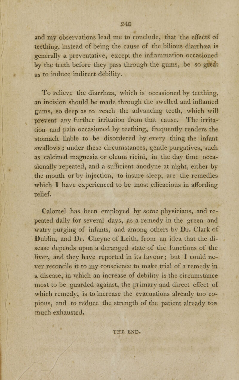 and my observations lead me to conclude, that the effects oi teething, instead of being the cause of the bilious diarrhoea is generally a preventative, except the inflammation occasioned by the teeth before they pass through the gums, be so greit as to induce indirect debility. To relieve the diarrhoea, which is occasioned by teething, an incision should be made through the swelled and inflamed gums, so deep as to reach the advancing teeth, which will prevent any further irritation from that cause. The irrita- tion and pain occasioned by teething, frequently renders the stomach liable to be disordered by every thing the infant swallows; under these circumstances, gentle purgatives, such as calcined magnesia or oleum ricini, in the day time occa- sionally repeated, and a sufficient anodyne at night, either by the mouth or by injection, to insure sleep, are the remedies which I have experienced to be most efficaeious in affording relief. Calomel has been employed by some physicians, and re- peated daily for several days, as a remedy in the green and watry purging of infants, and among others by Dr. Clark of Dublin, and Dr. Cheyne of Leith, from an idea that the di- sease depends upon a deranged state of the functions of the liver, and they have reported in its favour; but I could ne- ver reconcile it to my conscience to make trial of a remedy in a disease, in which an increase of debility is the circumstance most to be guarded against, the primary and direct effect of which remedy, is to increase the evacuations already too co- pious, and to reduce the strength of the patient already too much exhausted. THE END.