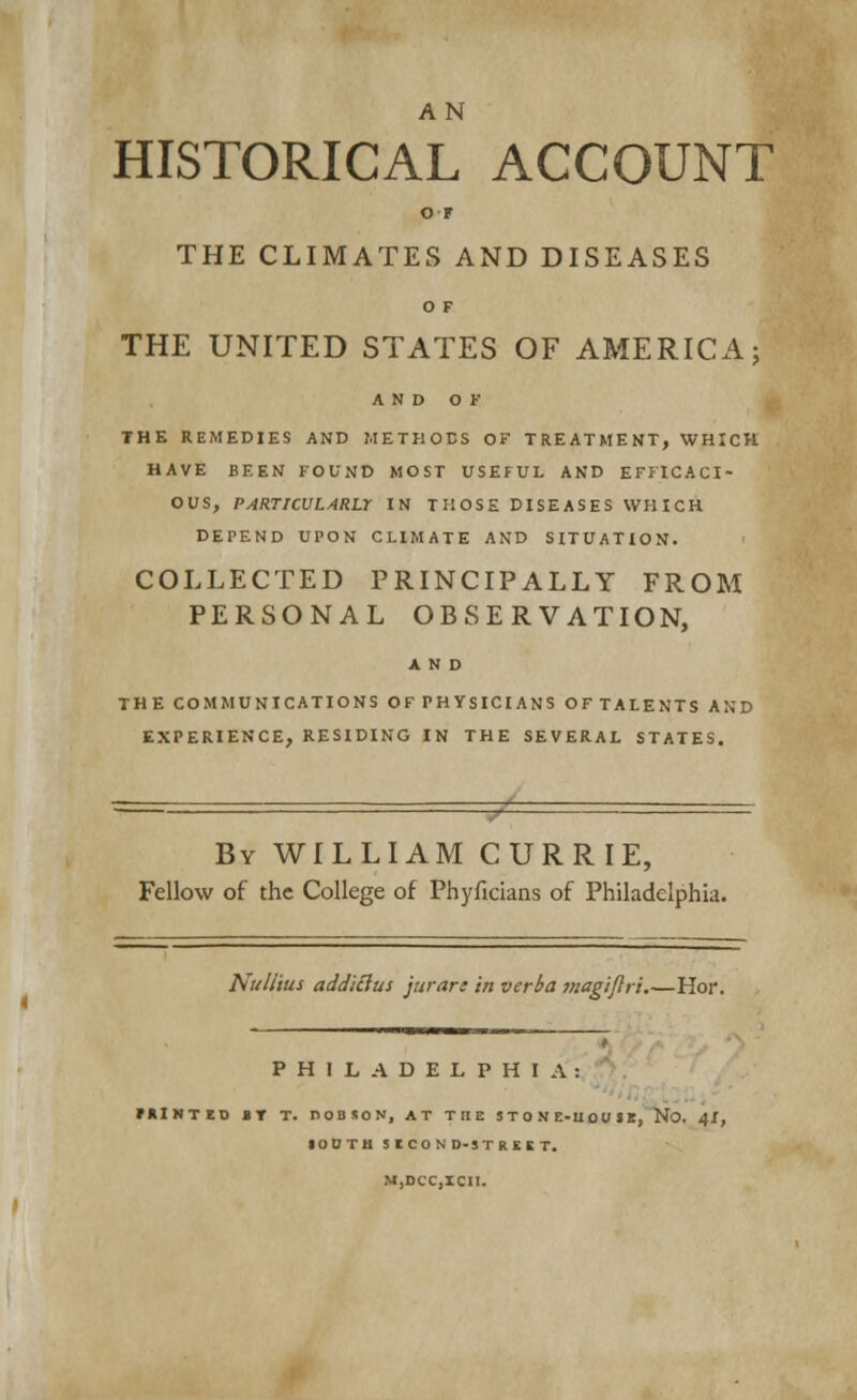 AN HISTORICAL ACCOUNT OF THE CLIMATES AND DISEASES O F THE UNITED STATES OF AMERICA; AND OF THE REMEDIES AND METHODS OF TREATMENT, WHICH HAVE BEEN FOUND MOST USEFUL AND EFFICACI- OUS, PARTICULARLY IN THOSE DISEASES WHICH DEPEND UPON CLIMATE AND SITUATION. COLLECTED PRINCIPALLY FROM PERSONAL OBSERVATION, AND THE COMMUNICATIONS OFPHYSICIANS OFTALENTS AND EXPERIENCE, RESIDING IN THE SEVERAL STATES. By WILLIAM CURRIE, Fellow of the College of Phyficians of Philadelphia. Nuli'tus addiiius jurar: in verba magijiri.—Hor. PHILADELPHIA: fRINTEO BY T. DOBSON, AT THE STONE-UOUSE, No. 4!, SOUTH SECOND-STREET.