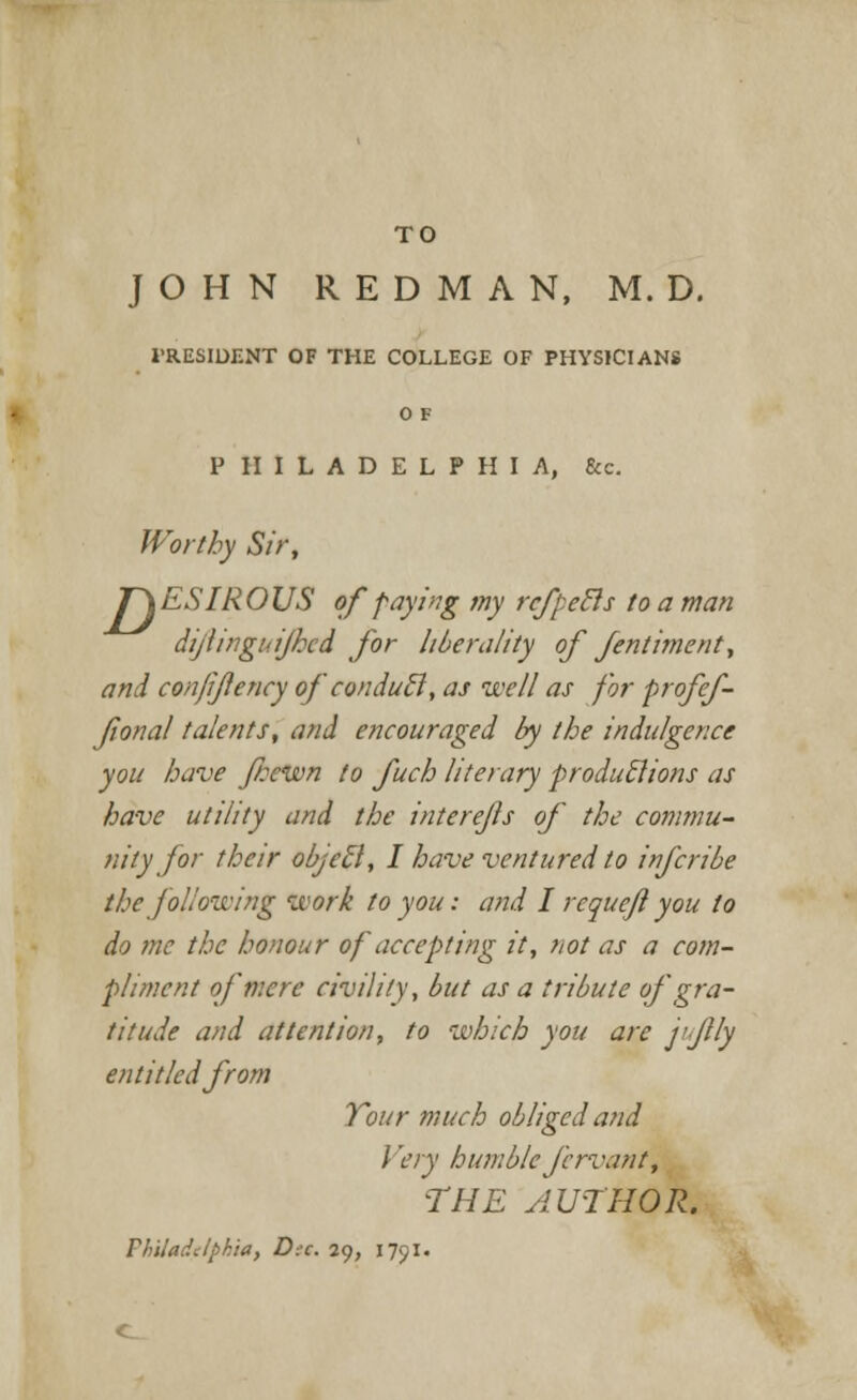 TO JOHN REDMAN, M. D. PRESIDENT OF THE COLLEGE OF PHYSICIANS O F PHILADELPHIA, &e. Worthy Sir, J~\ESIROUS of faying my rcfpetls to a man dijiinghijhcd for liberality of fentiment, and confijlency of condutl, as well as for profef- fonal talents, and encouraged by the indulgence you have Jbewn to fucb literary produclions as have utility and the interejis of the commu- nity for their objec~l, I have ventured to infcribe the following work to you: and I requejl you to do me the honour of accepting it, not as a com- pliment of mere civility, but as a tribute of gra- titude and attention, to which you are j'JHy entitled from Tour much obliged and I 'cry humble fcrvant, THE AUTHOR. Philadelphia, Die. 29, 1791.